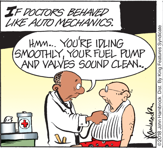 Font OCR: IF DOCTORS BEHAVED LIKE AUTO MECHANICS. HMm... YOU'RE IDLING SMOOTHLYYOUR FUEL PUMP AND VALVES SOUND CLEAN.. ©2018 John Hambrock Dist. By King Features Syndicate IF DOCTORS BEHAVED LIKE AUTO MECHANICS. HMm... YOU'RE IDLING SMOOTHLYYOUR FUEL PUMP AND VALVES SOUND CLEAN.. ©2018 John Hambrock Dist. By King Features Syndicate