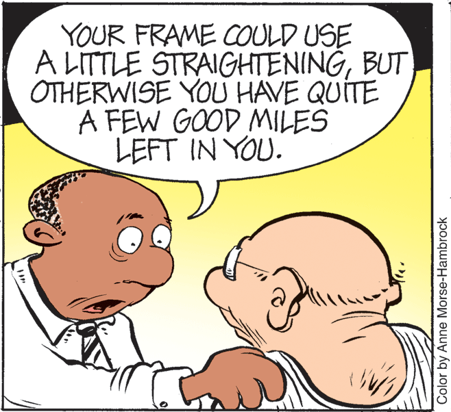 Organism OCR: YOUR FRAME COULD USE A LITTLE STRAIGHTENINGBUT OTHERWISE YOU HAVE QUITE A FEW GOOD MILES LEFT IN YOU. Color by Anne Morse-Hambrock YOUR FRAME COULD USE A LITTLE STRAIGHTENINGBUT OTHERWISE YOU HAVE QUITE A FEW GOOD MILES LEFT IN YOU. Color by Anne Morse-Hambrock