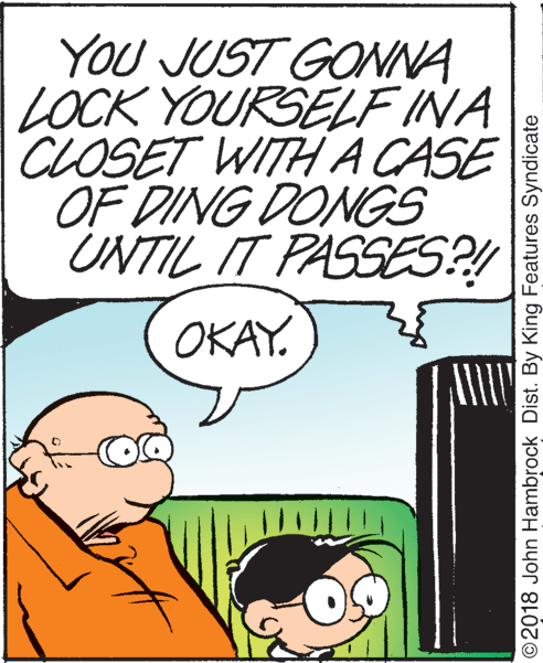 Rectangle OCR: YOU JUST GONNA LOCK YOURSELF INA CLOSET WITHA CASE OF DING DONGS UNTIL IT PASSES?! OKAY. ©2018 John Hambrock Dist. By King Features Syndicate YOU JUST GONNA LOCK YOURSELF INA CLOSET WITHA CASE OF DING DONGS UNTIL IT PASSES?! OKAY. ©2018 John Hambrock Dist. By King Features Syndicate