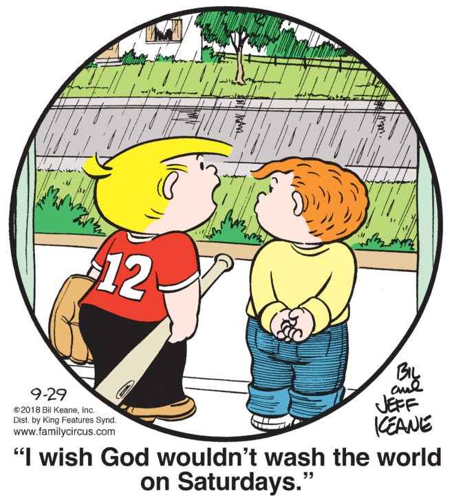 Organism OCR: 12 BIL 9-29 JEFF KEANE "I wish God wouldn't wash the world ©2018 Bil KeaneInc. Dist. by King Features Synd. www.familycircus.com on Saturdays. ?? 12 BIL 9-29 JEFF KEANE "I wish God wouldn't wash the world ©2018 Bil KeaneInc. Dist. by King Features Synd. www.familycircus.com on Saturdays. ??
