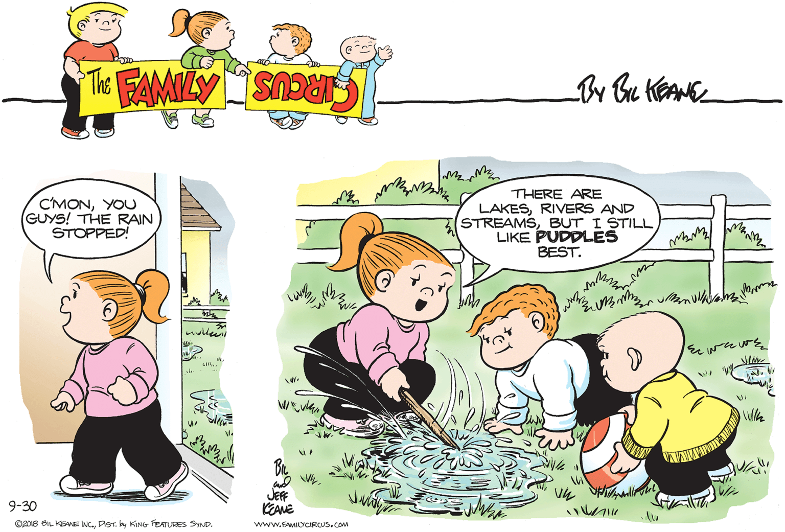 Art OCR: C'MONYOU GUYS! THE RAIN STOPPED! THERE ARE LAKESRIVERS AND STREAMSBUT I STILL LIKE PUDDLES BEST. JEfF KEANE 9-30 ©2018 BIL KENE INC.DIST. by KING FEATURES SYND. www.FAMIOCIRCUS.cOM C'MONYOU GUYS! THE RAIN STOPPED! THERE ARE LAKESRIVERS AND STREAMSBUT I STILL LIKE PUDDLES BEST. JEfF KEANE 9-30 ©2018 BIL KENE INC.DIST. by KING FEATURES SYND. www.FAMIOCIRCUS.cOM