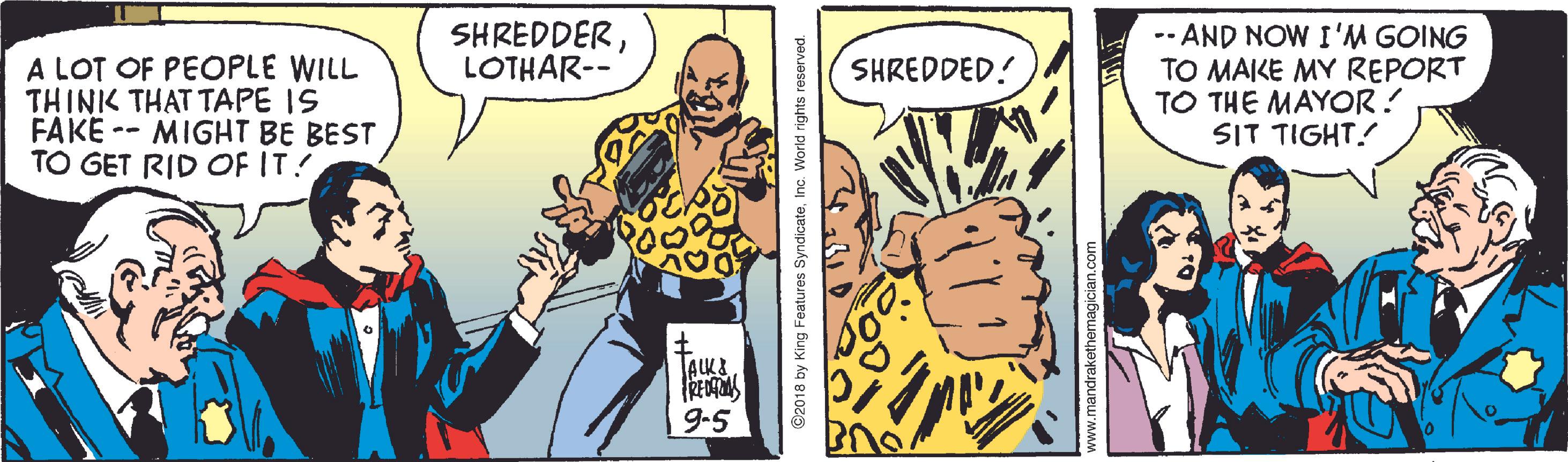 Parallel OCR: SHREDDERLOTHAR-- A LOT OF PEOPLE WILL THINK THAT TAPE IS FAKE -- MIGHT BE BEST TO GET RID OF IT! --AND NOW I'M GOING TO MAIKE MY REPORT TO THE MAYOR! SIT TIGHT! SHREDDED! ALK& RE 9-5 C2018 by King Features SyndicateInc. World rights reserved. ww.mandrakethem SHREDDERLOTHAR-- A LOT OF PEOPLE WILL THINK THAT TAPE IS FAKE -- MIGHT BE BEST TO GET RID OF IT! --AND NOW I'M GOING TO MAIKE MY REPORT TO THE MAYOR! SIT TIGHT! SHREDDED! ALK& RE 9-5 C2018 by King Features SyndicateInc. World rights reserved. ww.mandrakethem