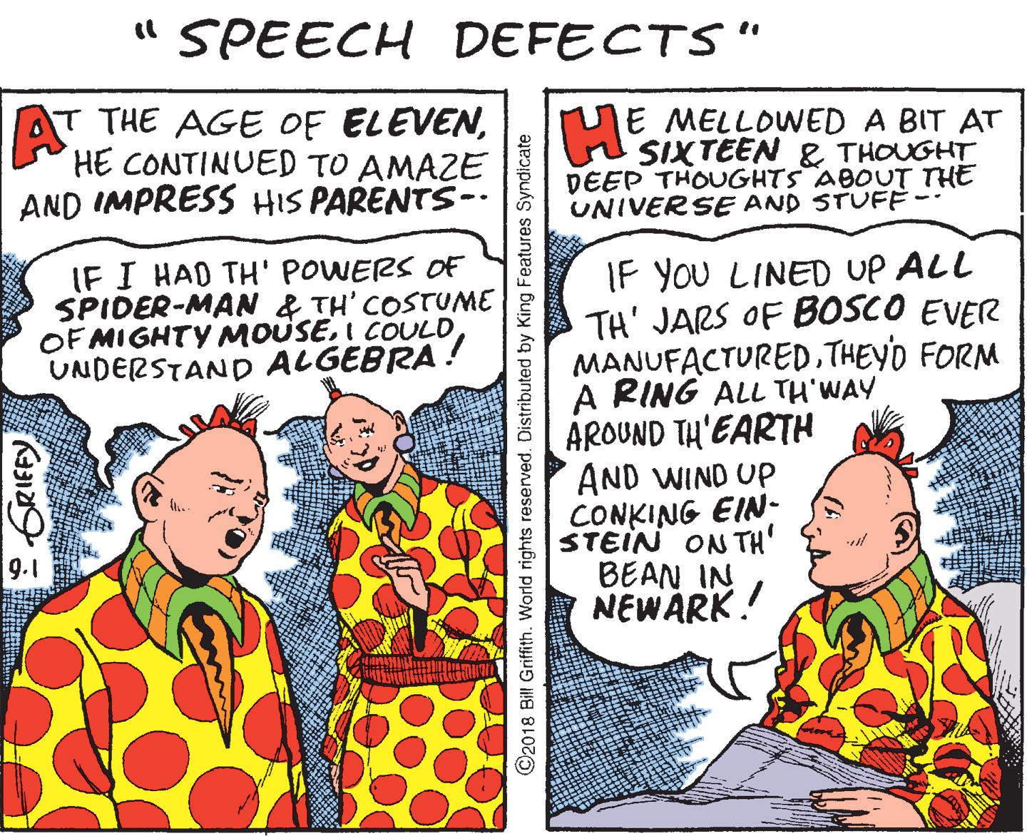 Art OCR: " SPEECH DEFECTS " AT THE AGE OF ELEVENHE CONTINUED TO AMAZE AND IMPRESS HIS PARENTS-. E MELLOWED A BIT AT SIXTEEN & THOUGHT DEEP THOUGHTS ABOUT THE UNIVERSE AND STUFÈ- IF I HAD TH' POWERS OF SPIDER-MAN & TH' COSTUME OF MIGHTY MOUSEI COULD UNDERSTAND ALGEBRA! IF YOU LINED UP ALL TH' JARS OF BOSCO EVER MANUFACTUREDTHEYD FORM A RING ALL TH'WAY AROUND TH'EARTH AND WIND UP CONKING EIN- STEIN ON TH' BEAN IN NEWARK! 9.1 : GRIFFY ©2018 Bill Griffith. World rights reserved. Distributed by King Features Syndicate " SPEECH DEFECTS " AT THE AGE OF ELEVENHE CONTINUED TO AMAZE AND IMPRESS HIS PARENTS-. E MELLOWED A BIT AT SIXTEEN & THOUGHT DEEP THOUGHTS ABOUT THE UNIVERSE AND STUFÈ- IF I HAD TH' POWERS OF SPIDER-MAN & TH' COSTUME OF MIGHTY MOUSEI COULD UNDERSTAND ALGEBRA! IF YOU LINED UP ALL TH' JARS OF BOSCO EVER MANUFACTUREDTHEYD FORM A RING ALL TH'WAY AROUND TH'EARTH AND WIND UP CONKING EIN- STEIN ON TH' BEAN IN NEWARK! 9.1 : GRIFFY ©2018 Bill Griffith. World rights reserved. Distributed by King Features Syndicate