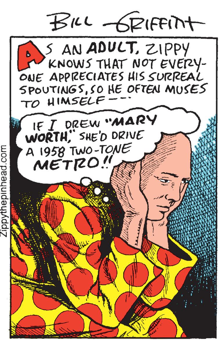 Graphics OCR: BiLl GRIFFINH S AN ADULTZIPPY KNOWS THAT NOT EVERY- ONE APPRECIATES HIS SURREAL 5POUTINGSSO HE OFTEN NMUSES TO HIMSELF IF I DREW "MARY WORTH" SHE'D DRIVE A 1958 TwO-TONE METRO!" Zippythepinhead.com BiLl GRIFFINH S AN ADULTZIPPY KNOWS THAT NOT EVERY- ONE APPRECIATES HIS SURREAL 5POUTINGSSO HE OFTEN NMUSES TO HIMSELF IF I DREW "MARY WORTH" SHE'D DRIVE A 1958 TwO-TONE METRO!" Zippythepinhead.com
