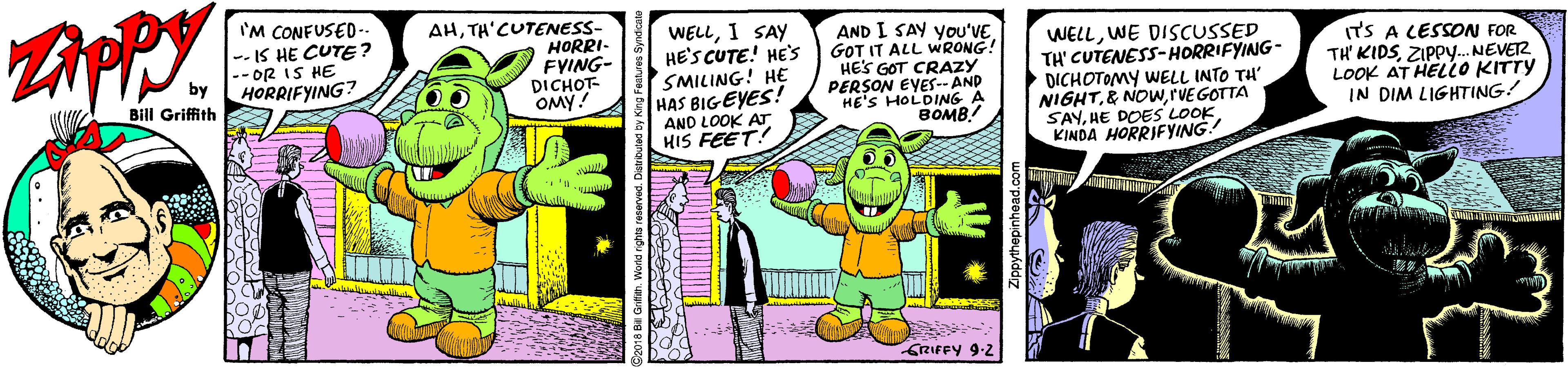 Happy OCR: ZAPPY. I'M CONFUSED-. -- IS HE CUTE? -- OR IS HE HORRIFYING? AHTH'CUTENESS- HORRI- FYING- DICHOT- OMY! WELLI SAY HE'S CUTE! HE'S SMILING! HE HAS BIGEYES! AND LOOK AT HIS FEET! AND I SAY you'VE GOT IT ALL WRONG! HE'S GOT CRAZY PERSON EVES-- AND HE'S HOLDING A ???? WELLWE DISCUSSED TH' CUTENESS-HORRIFYING- DICHOTOMY WELL INTO TH' NIGHTrVEGOTTA SAYKINDA HORRIFYING (TS A LESSON FOR TH KIDSZIPP.. NEVETZ LOOK AT HELLO KITTY IN DIM LIGHTING! Bill Griffith GRIFFY 9-2 ZAPPY. I'M CONFUSED-. -- IS HE CUTE? -- OR IS HE HORRIFYING? AHTH'CUTENESS- HORRI- FYING- DICHOT- OMY! WELLI SAY HE'S CUTE! HE'S SMILING! HE HAS BIGEYES! AND LOOK AT HIS FEET! AND I SAY you'VE GOT IT ALL WRONG! HE'S GOT CRAZY PERSON EVES-- AND HE'S HOLDING A ???? WELLWE DISCUSSED TH' CUTENESS-HORRIFYING- DICHOTOMY WELL INTO TH' NIGHT& NOwrVEGOTTA SAYHE DOES LOOKKINDA HORRIFYING (TS A LESSON FOR TH KIDSZIPP.. NEVETZ LOOK AT HELLO KITTY IN DIM LIGHTING! Bill Griffith GRIFFY 9-2