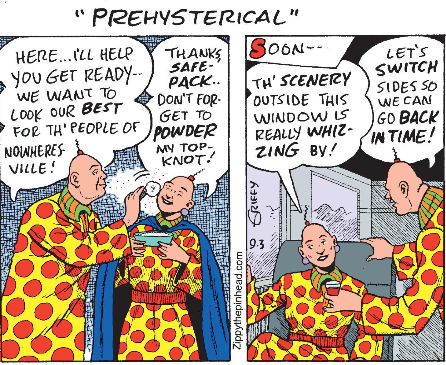 Conversation OCR: " PREHYSTERICAL" HERE.. I'LL HELP SOON-- THANKS SAFE- PACK.. DON'T FOR- GET TO POWDER MY TOP- KNOT! LET'S SWITCH you GET READY-- WE WANT TO COOK OUR BESST FOR TH' PEOPLE OF NOWHERES- VILLE! TH' SCENERY OUTSIDE THIS WINDOW S REALLY WHIZ- ZING BY! SIDES SO WE CAN GO BACK IN TIME! 9.3 Zippythepinhead.com * GRIFFY " PREHYSTERICAL" HERE.. I'LL HELP SOON-- THANKS SAFE- PACK.. DON'T FOR- GET TO POWDER MY TOP- KNOT! LET'S SWITCH you GET READY-- WE WANT TO COOK OUR BESST FOR TH' PEOPLE OF NOWHERES- VILLE! TH' SCENERY OUTSIDE THIS WINDOW S REALLY WHIZ- ZING BY! SIDES SO WE CAN GO BACK IN TIME! 9.3 Zippythepinhead.com * GRIFFY