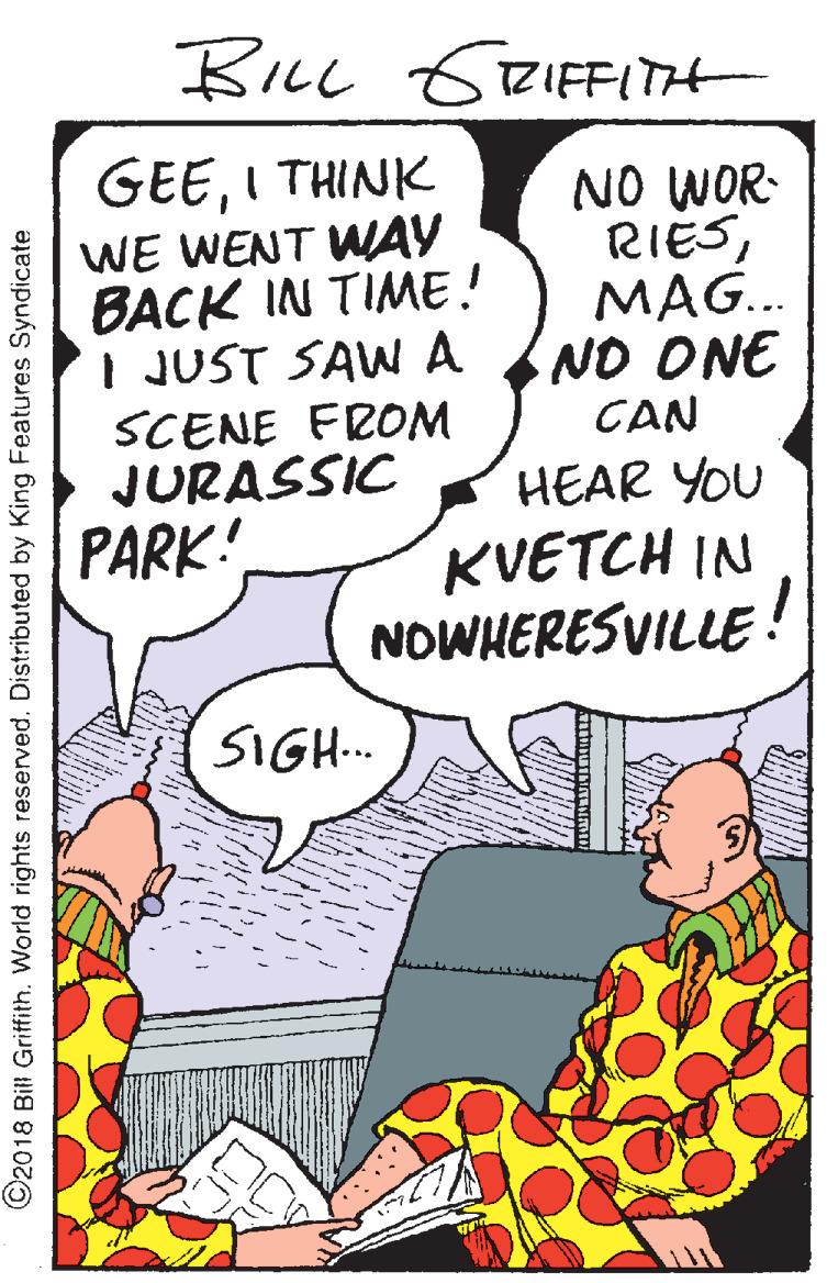 Drawing OCR: BILL GRIFFITH GEEI THINK WE WENT WAY BACK IN TIME! I JUST SAW A SCENE FROM JURASSIC NO WOR- RIESMAG.. NO ONE CAN HEAR YOU PARK! KVETCH IN NOWHERESVILLE! SIGH.. ©2018 Bill Griffith. World rights reserved. Distributed by King Features Syndicate BILL GRIFFITH GEEI THINK WE WENT WAY BACK IN TIME! I JUST SAW A SCENE FROM JURASSIC NO WOR- RIESMAG.. NO ONE CAN HEAR YOU PARK! KVETCH IN NOWHERESVILLE! SIGH.. ©2018 Bill Griffith. World rights reserved. Distributed by King Features Syndicate