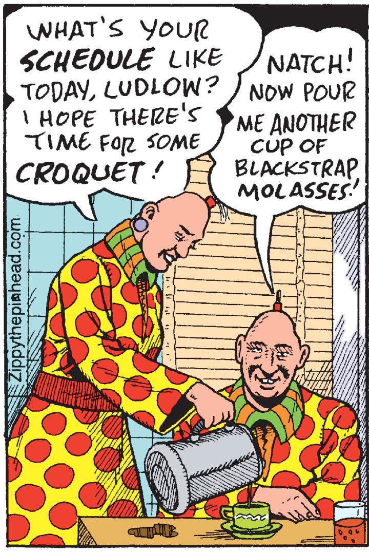 Fiction OCR: WHAT'S YOUR SCHEDULE LIKE TODAYLUDLOW? ) NOW POUR I HOPE THERE'S TIME FOR SOME CROQUET! NATCH! ME ANOTHER CUP OF BLACKSTRAPMOLASSES! Zippythepiahead.com WHAT'S YOUR SCHEDULE LIKE TODAYLUDLOW? ) NOW POUR I HOPE THERE'S TIME FOR SOME CROQUET! NATCH! ME ANOTHER CUP OF BLACKSTRAPMOLASSES! Zippythepiahead.com