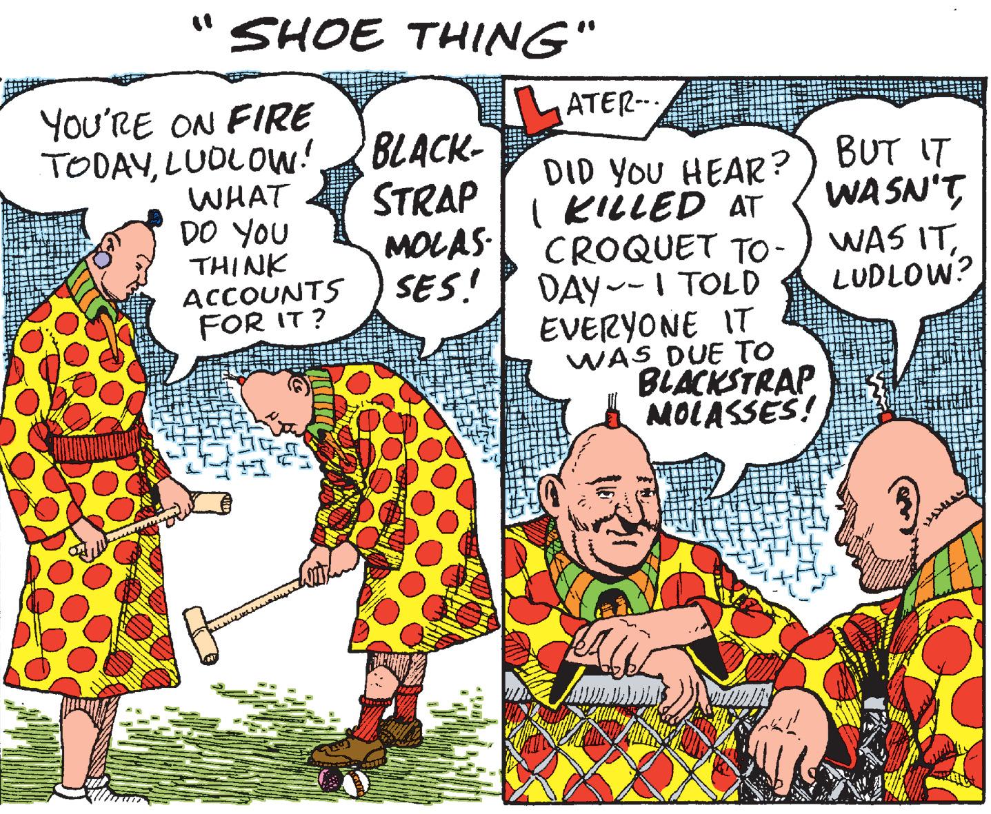 Publication OCR: SHOE THING" TLATER- You'RE ON FIRE TODAYLUDLOW! WHAT DO YOU THINK ACCOUNTS FOR IT ? BLACK- STRAP MOLAS SES! DID YOU HEAR?) BUT IT I KILLED AT CROQUET TO - DAY--I TOLD EVERYONE IT WAS DUE TO BLACKSTRAP MOLASSES! WA SN'TLUDLOW? SHOE THING" TLATER- You'RE ON FIRE TODAYLUDLOW! WHAT DO YOU THINK ACCOUNTS FOR IT ? BLACK- STRAP MOLAS SES! DID YOU HEAR?) BUT IT I KILLED AT CROQUET TO - DAY--I TOLD EVERYONE IT WAS DUE TO BLACKSTRAP MOLASSES! WA SN'TWAS IT