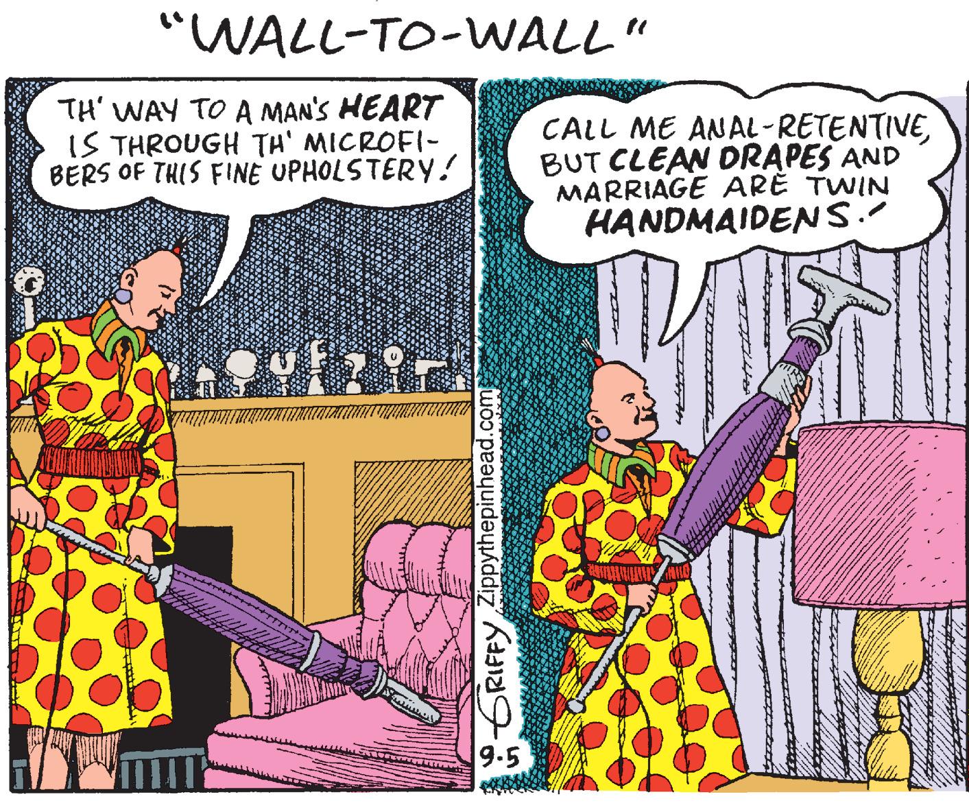 Illustration OCR: "WALL-TO-WALL" TH' WAY TO A MAN'S HEART IS THROUGH TH' MICROFI- BERS OF THIS FINE UPHOLSTERY! CALL ME ANAL-RETENTIVEBUT CLEAN DRAPES AND MARRIAGE ARE TWIN HANDMAIDENS. 9.5 GRIFFY ZIppythepinhead.com "WALL-TO-WALL" TH' WAY TO A MAN'S HEART IS THROUGH TH' MICROFI- BERS OF THIS FINE UPHOLSTERY! CALL ME ANAL-RETENTIVEBUT CLEAN DRAPES AND MARRIAGE ARE TWIN HANDMAIDENS. 9.5 GRIFFY ZIppythepinhead.com