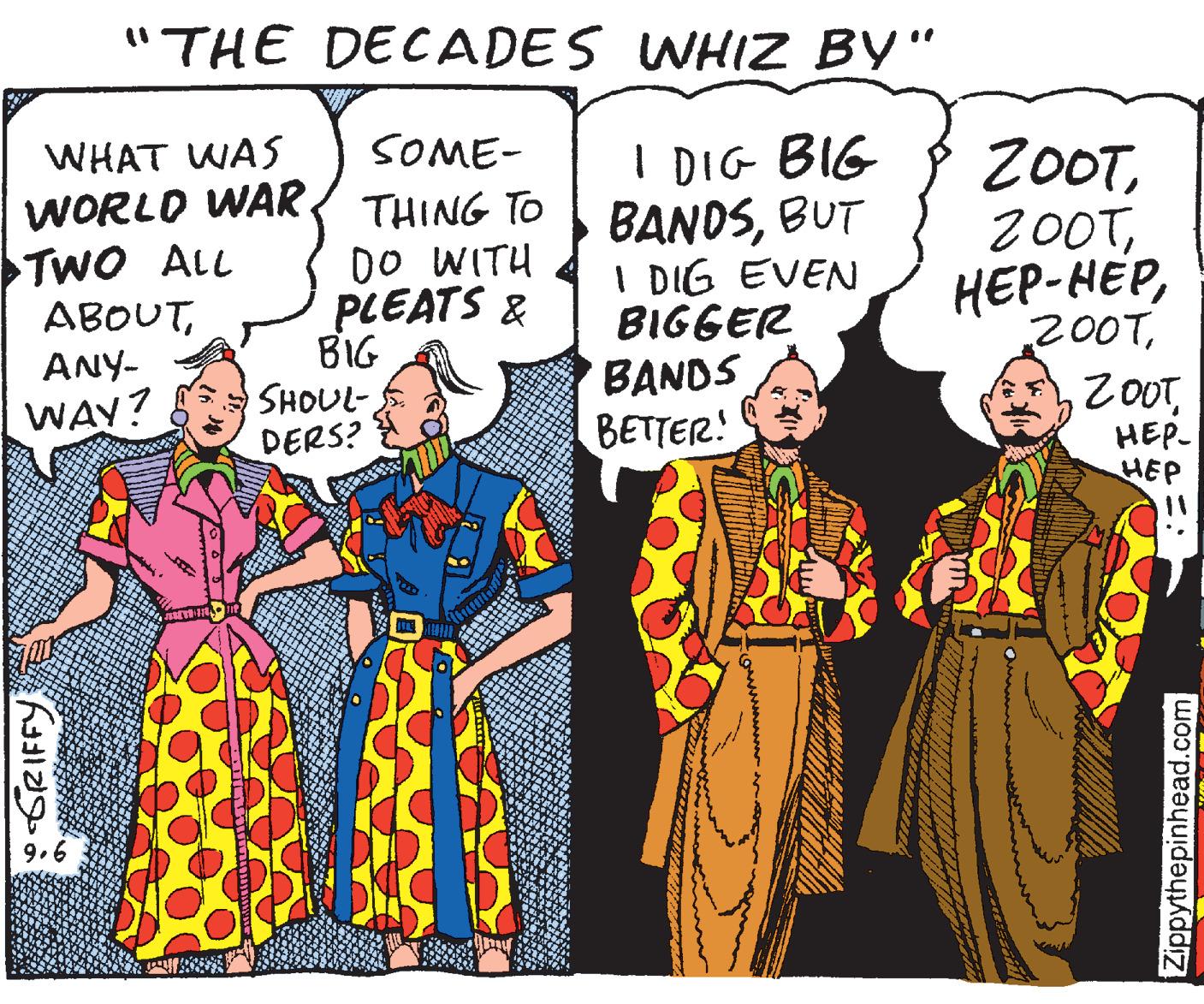 Design OCR: "THE DECADES WHIZ BY" %3D WHAT WAS SOME- I DIG BIG BANDSBUT I DIG EVEN BIGGER BANDS BETTER! 20OTWORLD WAR. TwO ALL ABOUTANY- WAY? THING TO DO WITH PLEATS & BIG SHOUL- DERS? 200THEP- HEP o GRIFFY Zippythepinhead.com "THE DECADES WHIZ BY" %3D WHAT WAS SOME- I DIG BIG BANDSBUT I DIG EVEN BIGGER BANDS BETTER! 20OTWORLD WAR. TwO ALL ABOUTANY- WAY? THING TO DO WITH PLEATS & BIG SHOUL- DERS? 200THEP- HEP o GRIFFY Zippythepinhead.com