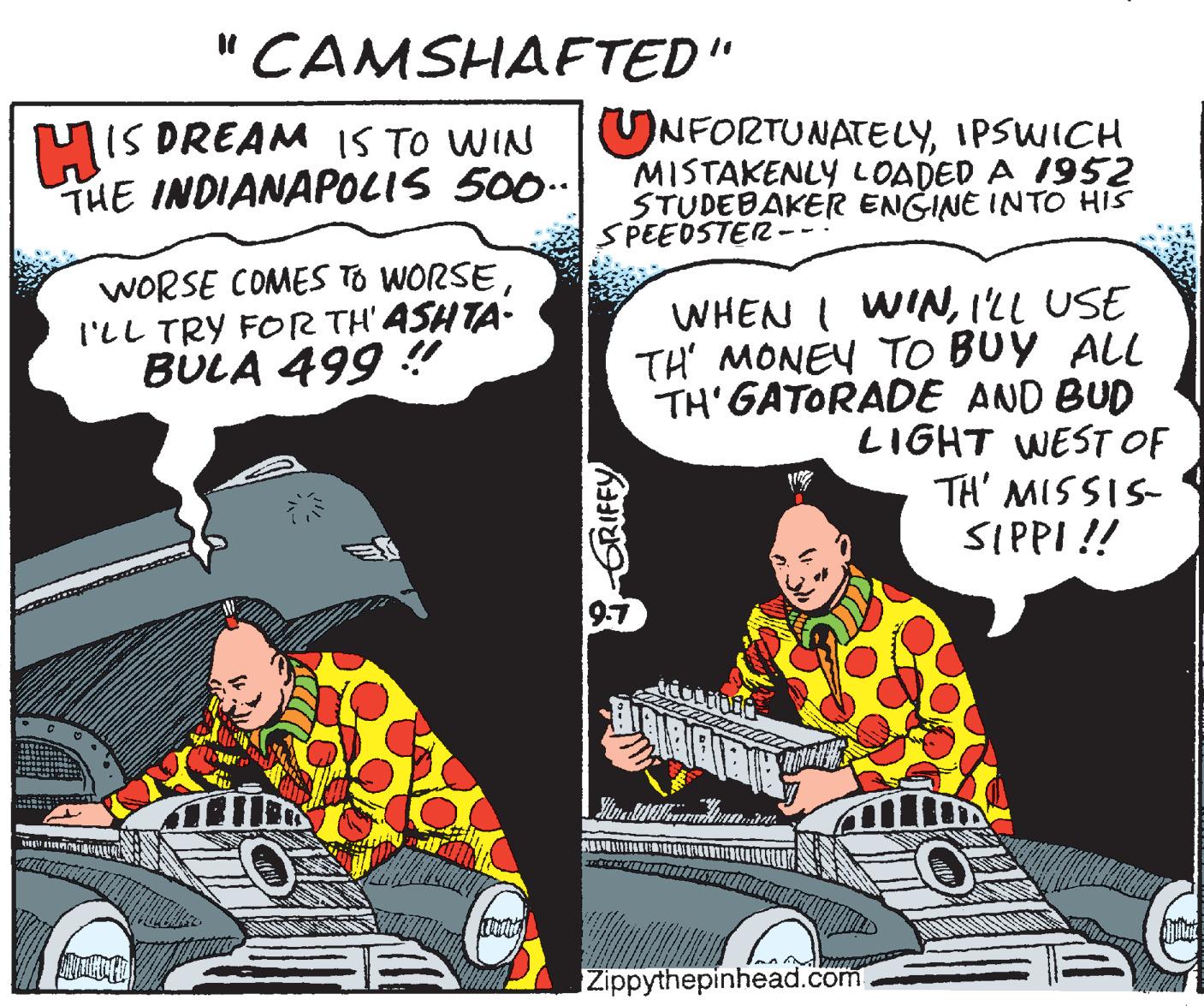 Fiction OCR: "CAMSHAFTED" MIS DREAM IS TO WIN THE INDIANAPOLIS 500 UNFORTUNATELYIPSWICH MISTAKENLY LOADED A I952 STUDEBAKER ENGINE INTO HIS SPEEDSTER WORSE COMES TO WORSEI'LL TRY FOR TH' ASHTA- BULA 499 ! WHEN I WIN1LL USE TH' MONEY TO BUY ALL TH'GATORADE AND BUD LIGHT WEST OF TH' MISSIS- SIPPI !! Zippythepinhead.com GRIFFY "CAMSHAFTED" MIS DREAM IS TO WIN THE INDIANAPOLIS 500 UNFORTUNATELYIPSWICH MISTAKENLY LOADED A I952 STUDEBAKER ENGINE INTO HIS SPEEDSTER WORSE COMES TO WORSEI'LL TRY FOR TH' ASHTA- BULA 499 ! WHEN I WIN1LL USE TH' MONEY TO BUY ALL TH'GATORADE AND BUD LIGHT WEST OF TH' MISSIS- SIPPI !! Zippythepinhead.com GRIFFY