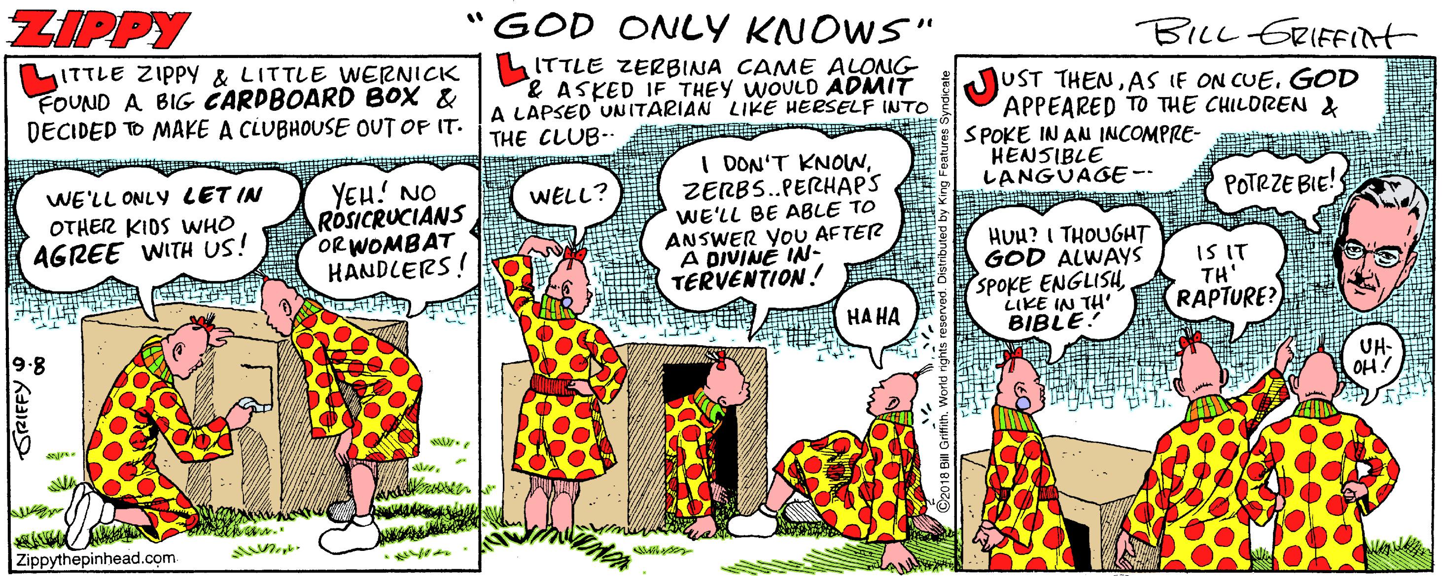 Fictional character OCR: ZIPPY GOD ONLY KNOWS" %3D BILL ERIFFIlt ITTLE ZIPPY & LITTLE WERNICK ITTLE ZERBINA CAME ALONG FOUND A BIG CARDBOARD BOX & DECIDED TO MAKE A CLUBHOUSE OUT OP IT. JUST THENAS IF ON CUE. GOD APPEARED TO THE CHILDREN & SPOKE IN AN INCOMPRE- HENSIBLE LANGUAGE-- & ASKED IF THEY WOULD ADMIT A LAPSED UNITARIAN LIKE HERSELF INTO THE CLUB-- WE'LL ONLY LET IN OTHER KIDS WHO AGREE WITH US! YEU! NO ROSICRUCIANS ORWOMBAT HANDLERS! I DON'T KNONZERBS.PERHAPS WE'LL BE ABLE TO ANSWER YOU AFTER A DIVINÉ IN- TERVENTION ! WELL? POTRZE BIE! HUH? I THOUGHT GOD ALWAYS SPOKE ENGLISH LIKE IN TH' BIBLE IS IT TH' RAPTURE? HA HA 9.8 UH- OH. Zippythepinhead.com ZIPPY GOD ONLY KNOWS" %3D BILL ERIFFIlt ITTLE ZIPPY & LITTLE WERNICK ITTLE ZERBINA CAME ALONG FOUND A BIG CARDBOARD BOX & DECIDED TO MAKE A CLUBHOUSE OUT OP IT. JUST THENAS IF ON CUE. GOD APPEARED TO THE CHILDREN & SPOKE IN AN INCOMPRE- HENSIBLE LANGUAGE-- & ASKED IF THEY WOULD ADMIT A LAPSED UNITARIAN LIKE HERSELF INTO THE CLUB-- WE'LL ONLY LET IN OTHER KIDS WHO AGREE WITH US! YEU! NO ROSICRUCIANS ORWOMBAT HANDLERS! I DON'T KNONZERBS.PERHAPS WE'LL BE ABLE TO ANSWER YOU AFTER A DIVINÉ IN- TERVENTION ! WELL? POTRZE BIE! HUH? I THOUGHT GOD ALWAYS SPOKE ENGLISH LIKE IN TH' BIBLE IS IT TH' RAPTURE? HA HA 9.8 UH- OH. Zippythepinhead.com