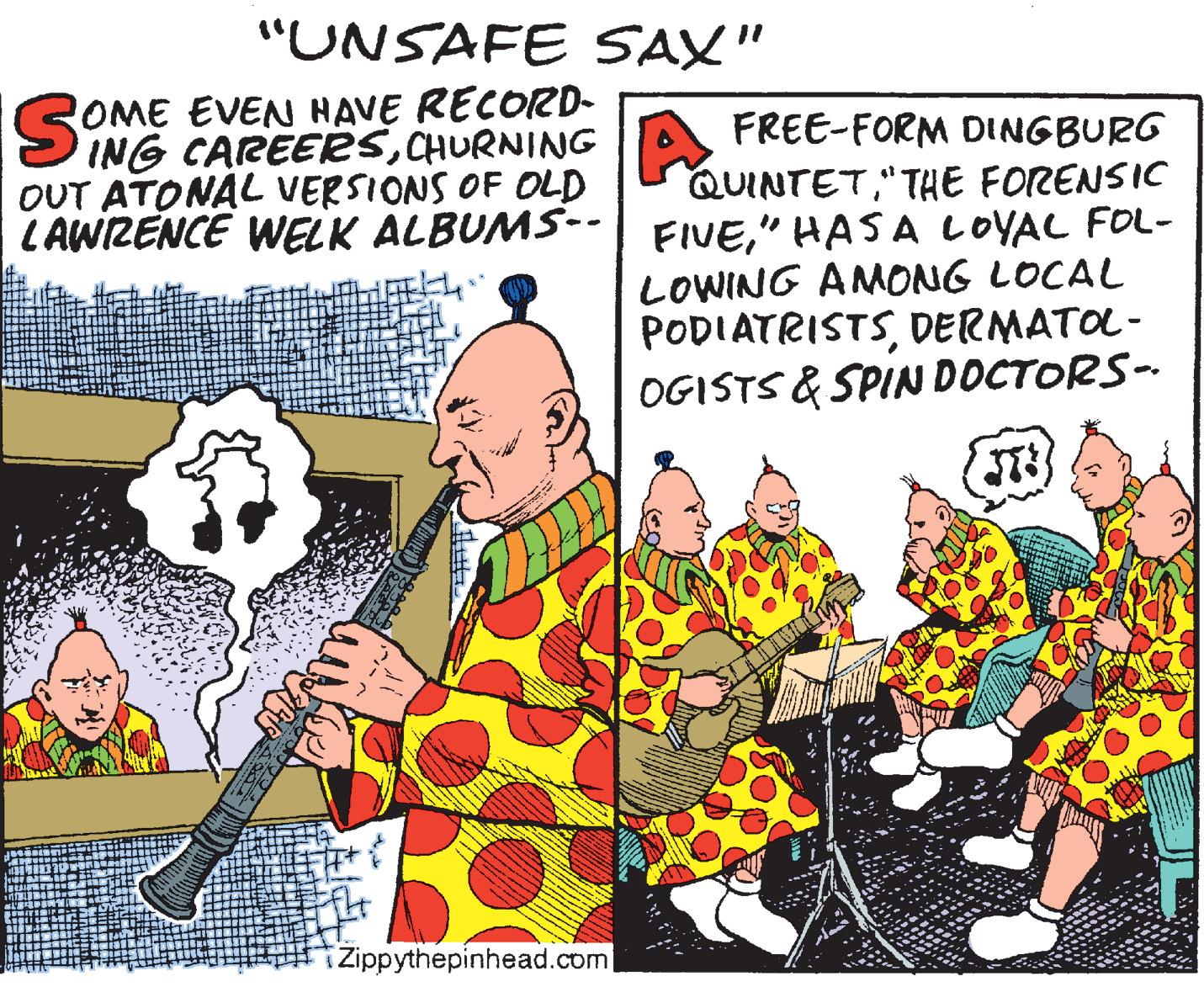 Comics OCR: "UNSAFE SAX" OME EVEN HAVE RECORD- ING CAREER5CHURNING OUT ATONAL VERSIONS OF OLD LAWIZENCE WELK ALBUMS-- FREE-FORM DINGBURG QUINTET"THE FORENSIC FIVE" HASA LOVAL FOL- LOWING AMONG LOCAL PODIATRISTSDERMATOL- OGISTS & SPIN DOCTORS- iZippythepinhead.com "UNSAFE SAX" OME EVEN HAVE RECORD- ING CAREER5CHURNING OUT ATONAL VERSIONS OF OLD LAWIZENCE WELK ALBUMS-- FREE-FORM DINGBURG QUINTET"THE FORENSIC FIVE" HASA LOVAL FOL- LOWING AMONG LOCAL PODIATRISTSDERMATOL- OGISTS & SPIN DOCTORS- iZippythepinhead.com