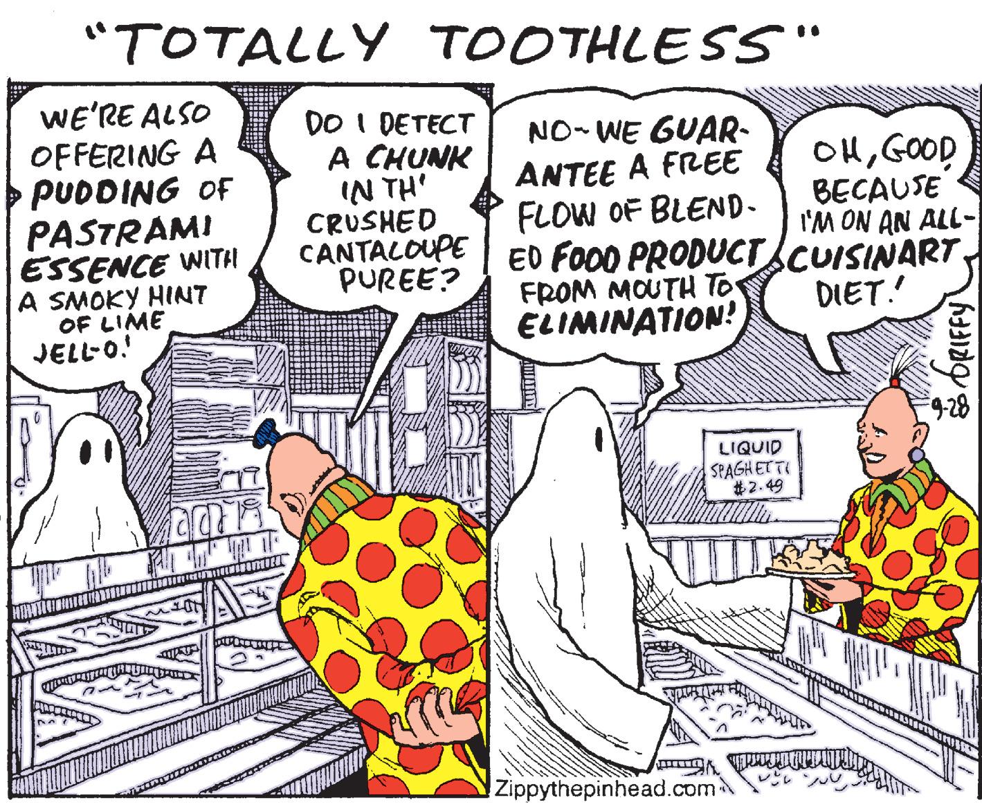 Humour OCR: "TOTALLY TOOTHLESS" WE'RE ALSO OFFERING A PUDDING OF NO- WE GUAR- ANTEE A FREE FLOW OF BLEND- CANTALOUPE ED FOOD PRODUCT.CUISINART. DO I DETECT A CHUNK IN TH' CRUSHED OHGOOD BECAUSE I'M ON AN ALL- PASTRAMI ESSENCE WITH A SMOKY HINT OF LIME JELL-O! PUREE? FROM MOUTH To ELIMINATION! DIET. LIQUID SPAGH ETTE #2.49 Zippythepinhead.com "TOTALLY TOOTHLESS" WE'RE ALSO OFFERING A PUDDING OF NO- WE GUAR- ANTEE A FREE FLOW OF BLEND- CANTALOUPE ED FOOD PRODUCT.CUISINART. DO I DETECT A CHUNK IN TH' CRUSHED OHGOOD BECAUSE I'M ON AN ALL- PASTRAMI ESSENCE WITH A SMOKY HINT OF LIME JELL-O! PUREE? FROM MOUTH To ELIMINATION! DIET. LIQUID SPAGH ETTE #2.49 Zippythepinhead.com