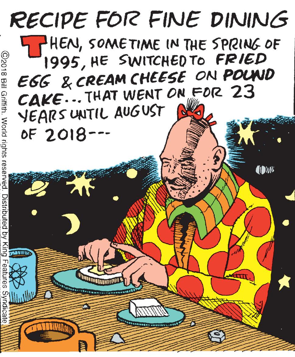 Illustration OCR: RECIPE FOR FINE DINING THENSOME TIME IN THE SPRING OF 1995HE SVWITCHED TO FRIED EGG & CREAM CHEESE ON POUND CAKE... THAT WENT ON FOR 23 YEARS UNTIL AUGUST OF 2018--- ©2018 Bill Griffith. World rights reserved. Distributed by King Features Syndicate RECIPE FOR FINE DINING THENSOME TIME IN THE SPRING OF 1995HE SVWITCHED TO FRIED EGG & CREAM CHEESE ON POUND CAKE... THAT WENT ON FOR 23 YEARS UNTIL AUGUST OF 2018--- ©2018 Bill Griffith. World rights reserved. Distributed by King Features Syndicate