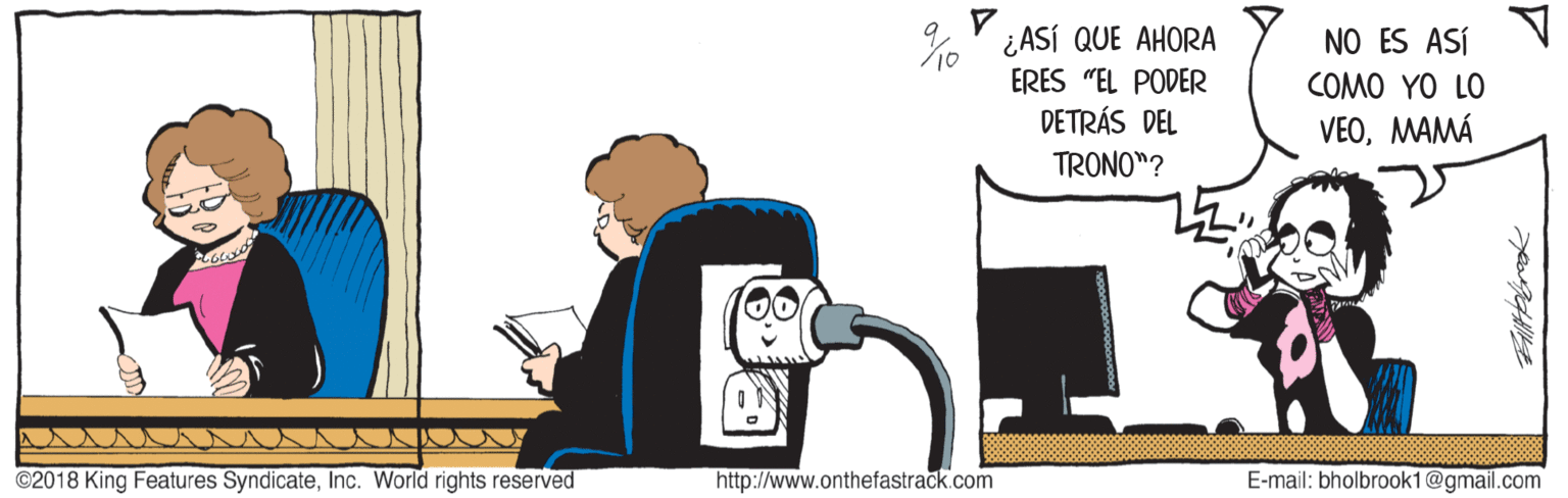 Illustration OCR: %' ¿ASÍ QUE AHORA ERES "EL PODER DETRÁS DEL NO ES ASÍ COMO YO LO VEOMAMÁ TRONO"? ©2018 King Features SyndicateInc. World rights reserved http://www.onthefastrack.com E-mail: bholbrook1@gmail.com %' ¿ASÍ QUE AHORA ERES "EL PODER DETRÁS DEL NO ES ASÍ COMO YO LO VEOMAMÁ TRONO"? ©2018 King Features SyndicateInc. World rights reserved http://www.onthefastrack.com E-mail: bholbrook1@gmail.com