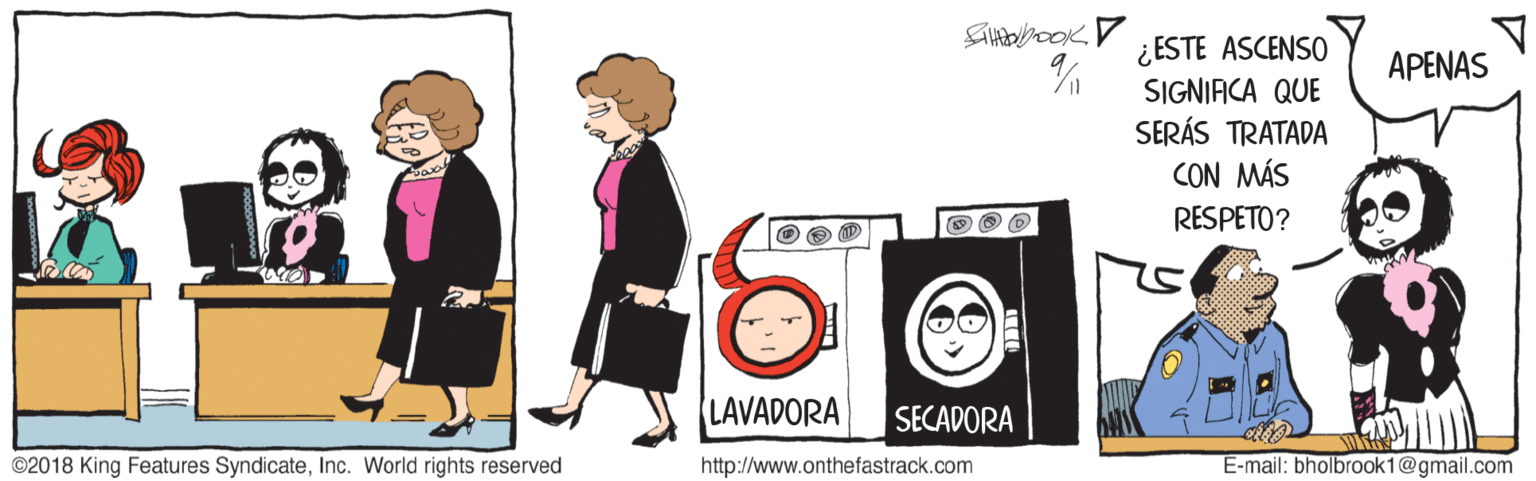 Fictional character OCR: ¿ESTE ASCENSO SIGNIACA QUE SERÁS TRATADA CON MÁS RESPETO? APENAS LAVADORA SECADORA ©2018 King Features SyndicateInc. World rights reserved http://www.onthefastrack.com E-mail: bholbrook1@gmail.com ¿ESTE ASCENSO SIGNIACA QUE SERÁS TRATADA CON MÁS RESPETO? APENAS LAVADORA SECADORA ©2018 King Features SyndicateInc. World rights reserved http://www.onthefastrack.com E-mail: bholbrook1@gmail.com