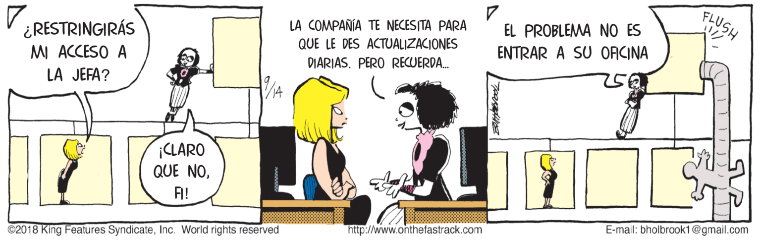Illustration OCR: FLUSH LA COMPAÑÍA TE NECESITA PARA QUE LE DES ACTUALIZACIONES DIARIAS. PERO RECUERDA. 7. EL PROBLEMA NO ES ¿RESTRINGIRÁS MI ACCESO A LA JEFA? ENTRAR A SU OFCINA ¡CLARO QUE NOF! E-mail: bholbrook1@gmail.com http://www.onthefastrack.com ©2018 King Features SyndicateInc. World rights reserved FLUSH LA COMPAÑÍA TE NECESITA PARA QUE LE DES ACTUALIZACIONES DIARIAS. PERO RECUERDA. 7. EL PROBLEMA NO ES ¿RESTRINGIRÁS MI ACCESO A LA JEFA? ENTRAR A SU OFCINA ¡CLARO QUE NOF! E-mail: bholbrook1@gmail.com http://www.onthefastrack.com ©2018 King Features SyndicateInc. World rights reserved