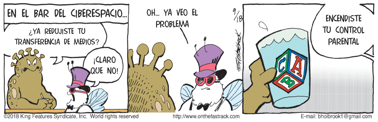 Event OCR: EN EL BAR DEL CIBERESPACIO.. OH. YA VEO EL ENCENDISTE PROBLEMA ¿ YA REDUJISTE TU TRANSFERENCIA DE MEDIOS? TU CONTROL PARENTAL ¡CLARO QUE NO! ©2018 King Features SyndicateInc. World rights reserved http://www.onthefastrack.com E-mail: bholbrook1@gmail.com EN EL BAR DEL CIBERESPACIO.. OH. YA VEO EL ENCENDISTE PROBLEMA ¿ YA REDUJISTE TU TRANSFERENCIA DE MEDIOS? TU CONTROL PARENTAL ¡CLARO QUE NO! ©2018 King Features SyndicateInc. World rights reserved http://www.onthefastrack.com E-mail: bholbrook1@gmail.com