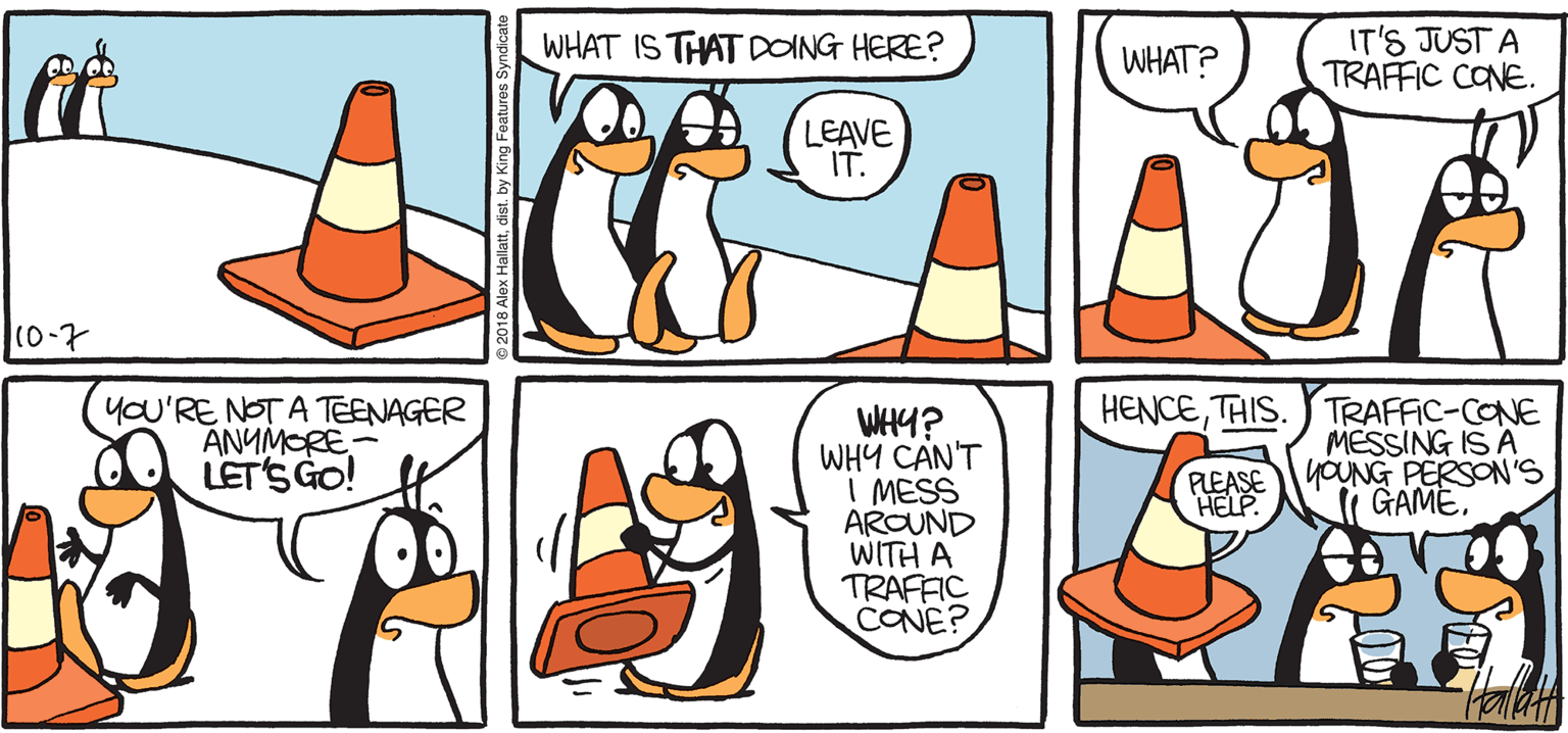 Drawing OCR: ARGTIC GRAE t WHAT IS THAT DOING HERE? IT'S JUST A TRAFFIC CONE. WHAT? LEAVE IT. 10-7 HENCETHIS. you'RE NOT A TEENAGER ANYMORE- LETS GO! WHY? WHY CAN'T I MESS AROUND WITH A TRAFFIC CONE? TRAFFIC-CONE MESSING IS A YOUNG PERSON'S i GAME. BY ALEX HALLATT ARGTIC GRAE t WHAT IS THAT DOING HERE? IT'S JUST A TRAFFIC CONE. WHAT? LEAVE IT. 10-7 HENCETHIS. you'RE NOT A TEENAGER ANYMORE- LETS GO! WHY? WHY CAN'T I MESS AROUND WITH A TRAFFIC CONE? TRAFFIC-CONE MESSING IS A YOUNG PERSON'S i GAME. BY ALEX HALLATT