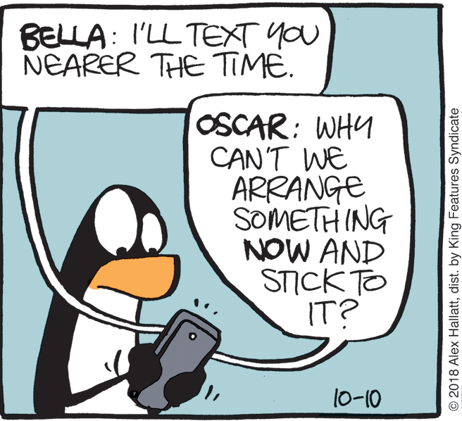 geese and swans OCR: BELLA: I'LL TEXT YOU NEARER THE TIME. OSCAR: WHY CAN'T WE ARRANGE SOMETH ING NOW AND STICK TO IT? 10-10 O2018 Alex Hallattdist. by King Features Syndicate BELLA: I'LL TEXT YOU NEARER THE TIME. OSCAR: WHY CAN'T WE ARRANGE SOMETH ING NOW AND STICK TO IT? 10-10 O2018 Alex Hallattdist. by King Features Syndicate