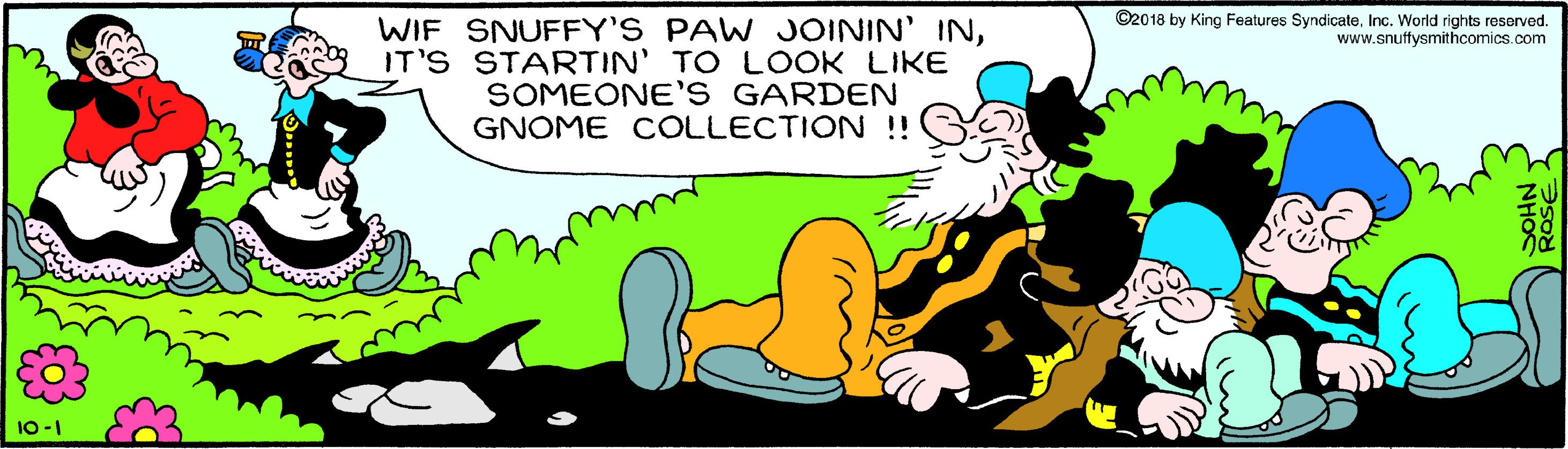 People in nature OCR: ©2018 by King Features SyndicateInc. World rights resorved. www.snuffysmithcomics.com WIF SNUFFY'S PAW JOININ' INIT'S STARTIN' TO LOOK LIKE SOMEONE'S GARDEN GNOME COLLECTION !! 10-1 ROSE NHO ©2018 by King Features SyndicateInc. World rights resorved. www.snuffysmithcomics.com WIF SNUFFY'S PAW JOININ' INIT'S STARTIN' TO LOOK LIKE SOMEONE'S GARDEN GNOME COLLECTION !! 10-1 ROSE NHO