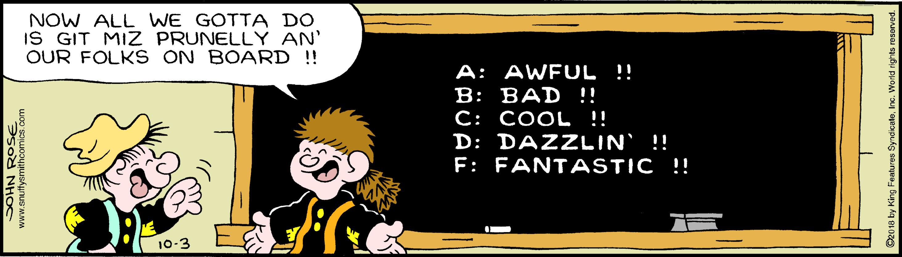 Graphics OCR: NOW ALL WE GOTTA DO IS GIT MIZ PRUNELLY AN' OUR FOLK S ON BOARD !!! A: AWFUL !! B: BAD !! C: COOL !! D: DAZZLIN !! F: FANTASTIC !! 10-3 www.snuffysmithcomics.com 5od NHOC O2018 by King Features SyndicateInc. World rig NOW ALL WE GOTTA DO IS GIT MIZ PRUNELLY AN' OUR FOLK S ON BOARD !!! A: AWFUL !! B: BAD !! C: COOL !! D: DAZZLIN !! F: FANTASTIC !! 10-3 www.snuffysmithcomics.com 5od NHOC O2018 by King Features SyndicateInc. World rig