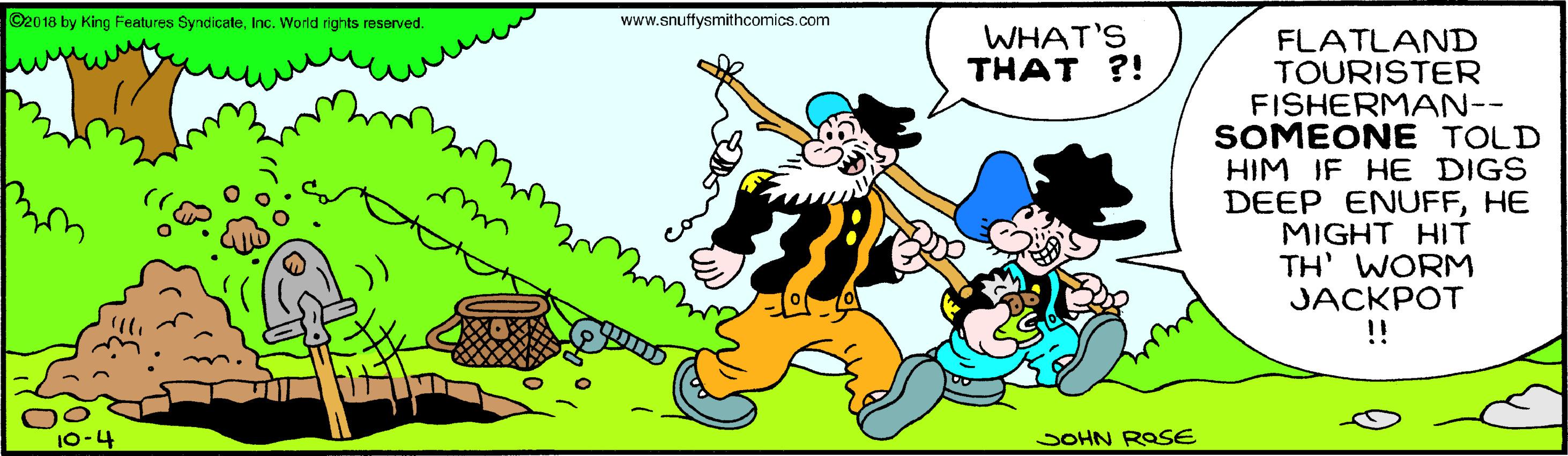 People OCR: ©2018 by King Features SyndicateInc. World rights reserved. www.snuffysmithcomics.com WHAT'S THAT ?! FLATLAND TOURISTER. FISHERMAN-- SOMEONE TOLD HIM IF HE DIGS DEEP ENUFFHE MIGHT HIT TH' WORM JACKPOT !! SOHN ROSE ©2018 by King Features SyndicateInc. World rights reserved. www.snuffysmithcomics.com WHAT'S THAT ?! FLATLAND TOURISTER. FISHERMAN-- SOMEONE TOLD HIM IF HE DIGS DEEP ENUFFHE MIGHT HIT TH' WORM JACKPOT !! SOHN ROSE
