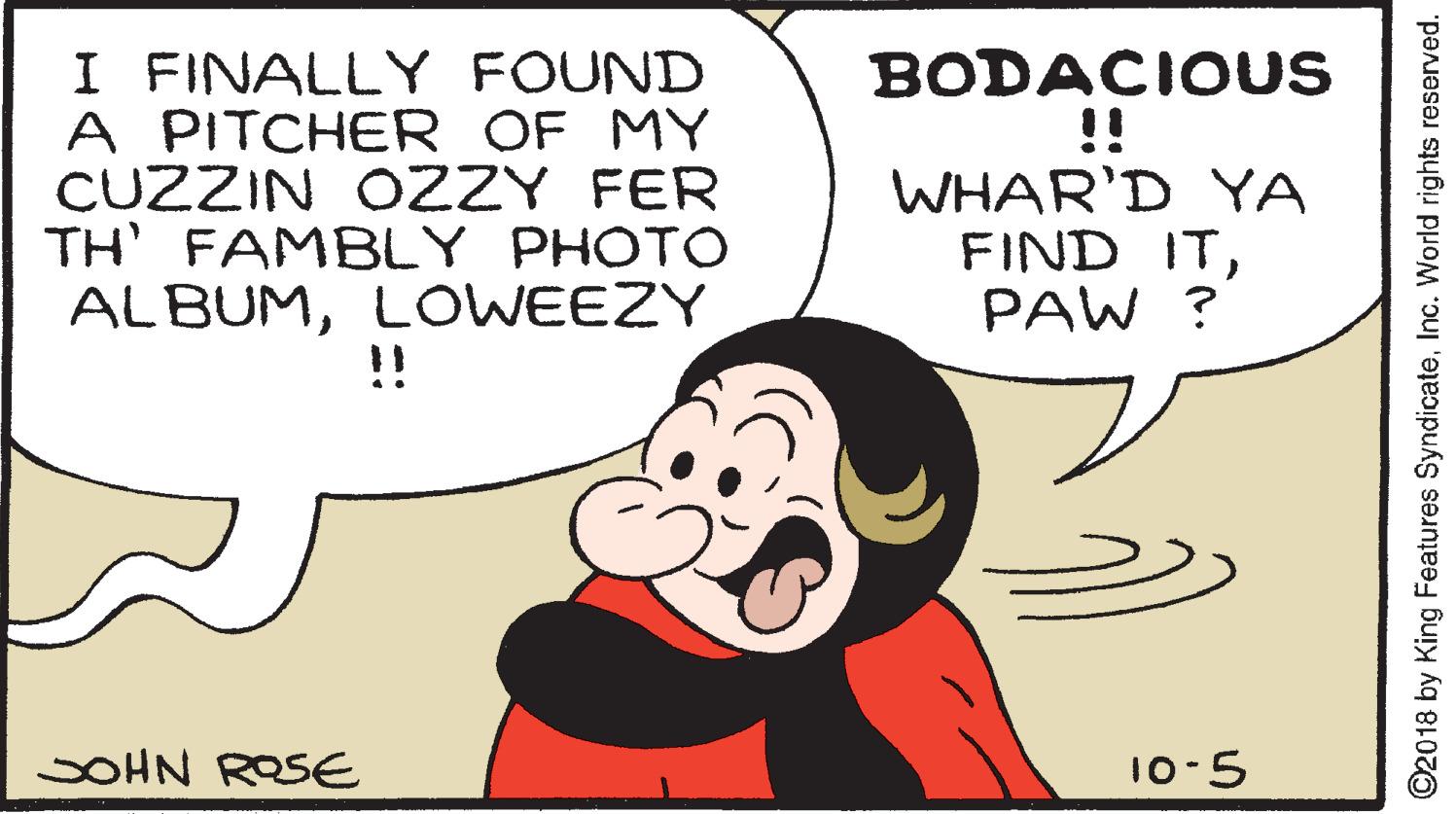 Happy OCR: I FINALLY FOUND A PITCHER OF MY CUZZIN OZZY FER TH FAMBLY PHOTO ALBUMLOWEEZY !! BODACIOUS !! WHAR'D YA FIND ITPAW ? SOHN ROSE 10-5 ©2018 by King Features SyndicateInc. World rights reserved. I FINALLY FOUND A PITCHER OF MY CUZZIN OZZY FER TH FAMBLY PHOTO ALBUMLOWEEZY !! BODACIOUS !! WHAR'D YA FIND ITPAW ? SOHN ROSE 10-5 ©2018 by King Features SyndicateInc. World rights reserved.