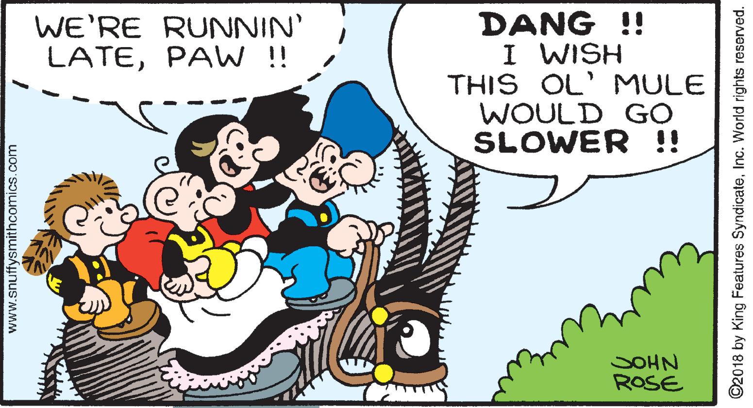 Font OCR: DANG !! I WISH THIS OL' MULE WOULD GO SLOWER !! WE'RE RUNNIN' LATEPAW !! SOHN ROSE www.snuffysmithcomics.com ©2018 by King Features SyndicateInc. World rights reserved. DANG !! I WISH THIS OL' MULE WOULD GO SLOWER !! WE'RE RUNNIN' LATEPAW !! SOHN ROSE www.snuffysmithcomics.com ©2018 by King Features SyndicateInc. World rights reserved.