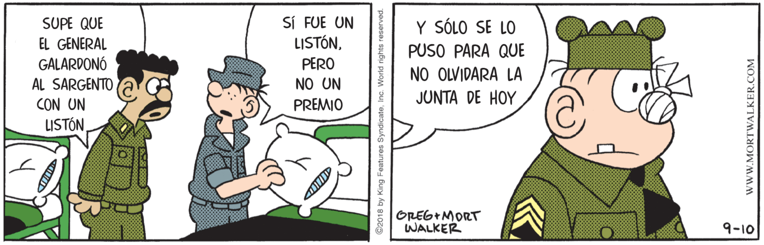 Conversation OCR: SUPE QUE EL GENERAL GALARDONÓ SÍ FUE UN LISTÓNY SÓLO SE LO PUSO PARA QUE NO OLVIDARA LA JUNTA DE HOY PERO AL SARGENTO NO UN CON UN LISTÓN PREMIO OREG+MORT WALKER 9-10 ©2018 by King Features Syndicate www.MORTWALKER.COM SUPE QUE EL GENERAL GALARDONÓ SÍ FUE UN LISTÓNY SÓLO SE LO PUSO PARA QUE NO OLVIDARA LA JUNTA DE HOY PERO AL SARGENTO NO UN CON UN LISTÓN PREMIO OREG+MORT WALKER 9-10 ©2018 by King Features Syndicate www.MORTWALKER.COM