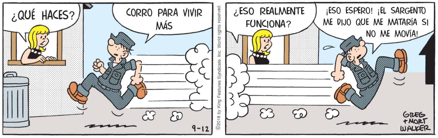 Parallel OCR: ¿QUÉ HACES? ¿ESO REALMENTE FUNCIONA? ¡ESO ESPERO! ¡EL SARGENTO ME DIJO QUE ME MATARÍA SI CORRO PARA VIIVIR MÁS NO ME MOVÍA! GREG + MORT WALKER 9-12 2018 by King Features SyndicateInc. World rights reserved. ¿QUÉ HACES? ¿ESO REALMENTE FUNCIONA? ¡ESO ESPERO! ¡EL SARGENTO ME DIJO QUE ME MATARÍA SI CORRO PARA VIIVIR MÁS NO ME MOVÍA! GREG + MORT WALKER 9-12 2018 by King Features SyndicateInc. World rights reserved.