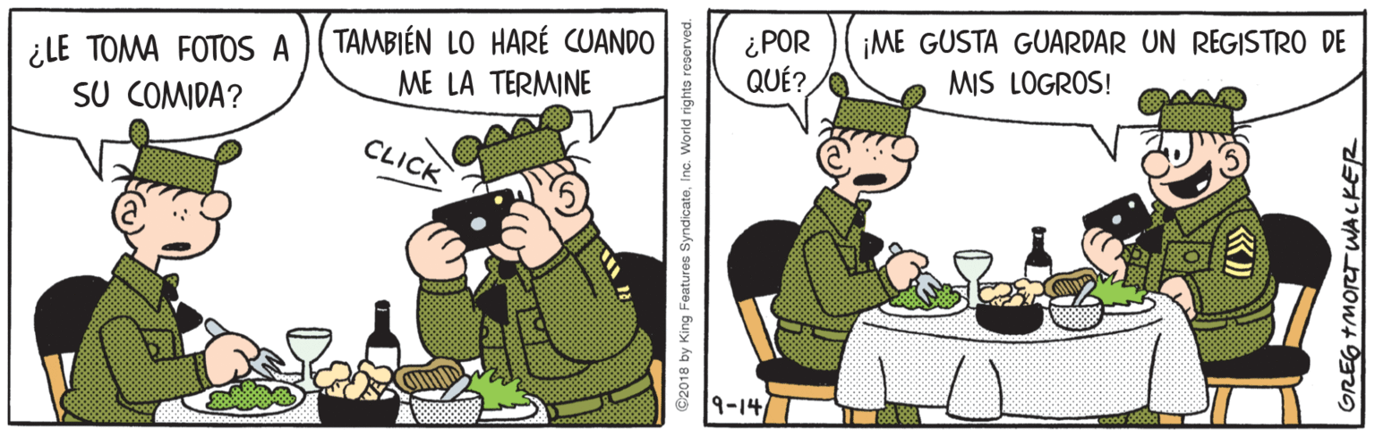 Fiction OCR: ¿LE TOMA FOTOS A )( TAMBIÉN LO HARÉ CUANDO ¿POR ME LA TERMINE ¡ME GUSTA GUARDAR UN REGISTRO DE MIS LOGROS! QUÉ? SU COMIDA? CLICK 9-14 ©2018 by King Features SyndicateInc. World rights GREG +MORT WALKER ¿LE TOMA FOTOS A )( TAMBIÉN LO HARÉ CUANDO ¿POR ME LA TERMINE ¡ME GUSTA GUARDAR UN REGISTRO DE MIS LOGROS! QUÉ? SU COMIDA? CLICK 9-14 ©2018 by King Features SyndicateInc. World rights GREG +MORT WALKER