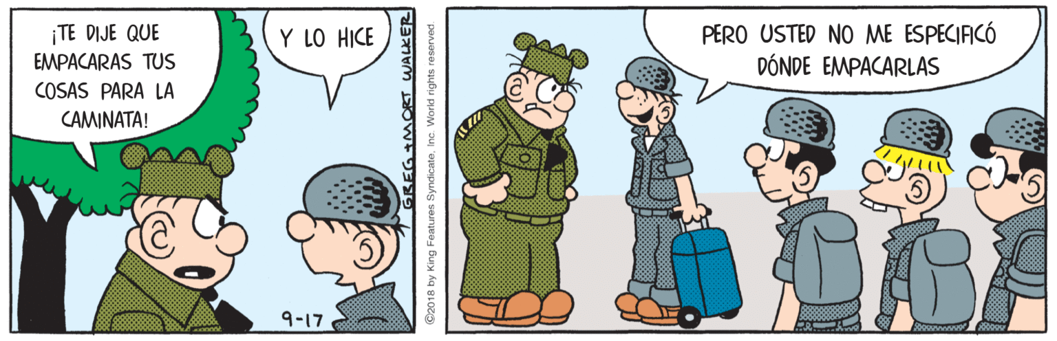 Art OCR: ¡TE DIJE QUE EMPACARAS TUS COSAS PARA LA PERO USTED NO ME ESPECIFICÓ DÓNDE EMPACARLAS Y LO HICE CAMINATA! 9-17 GREG +MORT WALKER ©2018 by King Features SyndicateInc. World rights reserved. ¡TE DIJE QUE EMPACARAS TUS COSAS PARA LA PERO USTED NO ME ESPECIFICÓ DÓNDE EMPACARLAS Y LO HICE CAMINATA! 9-17 GREG +MORT WALKER ©2018 by King Features SyndicateInc. World rights reserved.