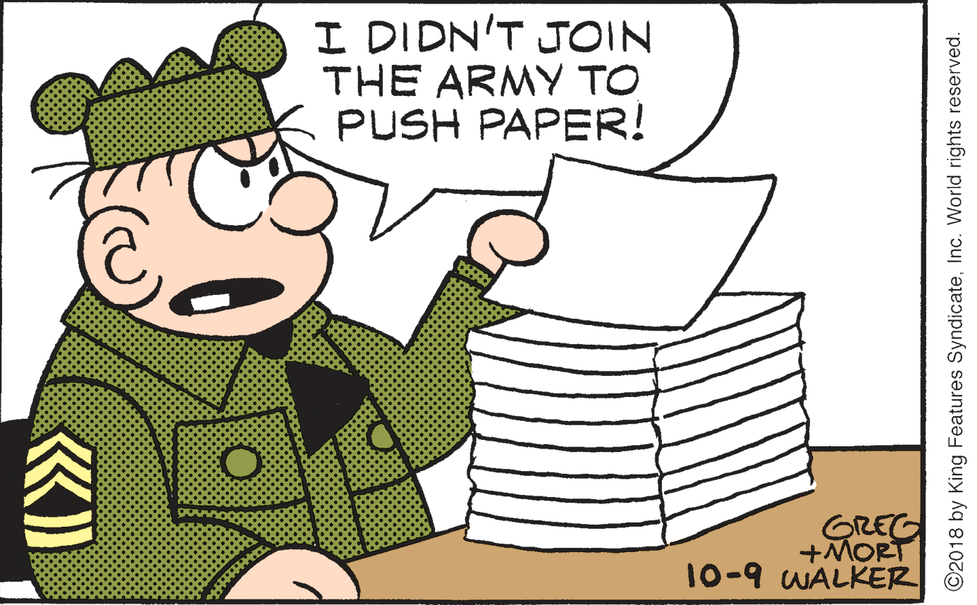Animated cartoon OCR: I DIDN'T JOIN THE ARMY TO PUSH PAPER! GREG +MORT 10-9 WALKER ©2018 by King Features SyndicateInc. World rights reserved. I DIDN'T JOIN THE ARMY TO PUSH PAPER! GREG +MORT 10-9 WALKER ©2018 by King Features SyndicateInc. World rights reserved.