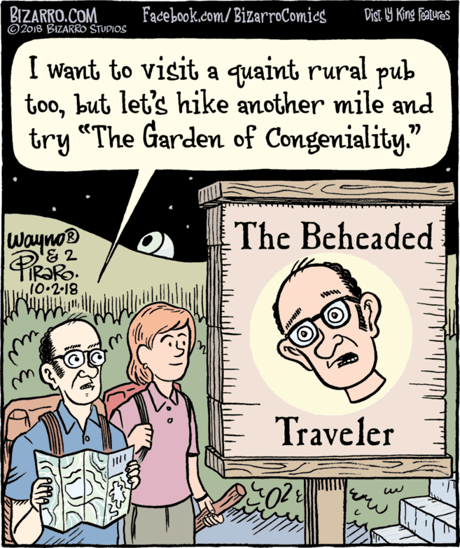 Jaw OCR: BIZARRO.COM © 2018 BIZARRO STUDIOS Facebook.com/ BizarroComics Dist 9 King Features I want to visit a quaint rural pub toobut let's hike another mile and try “The Garden of Congeniality." The Beheaded Wayno® '&2 IR?Ro. 10.2-18 WINH Traveler BIZARRO.COM © 2018 BIZARRO STUDIOS Facebook.com/ BizarroComics Dist 9 King Features I want to visit a quaint rural pub toobut let's hike another mile and try “The Garden of Congeniality." The Beheaded Wayno® '&2 IR?Ro. 10.2-18 WINH Traveler