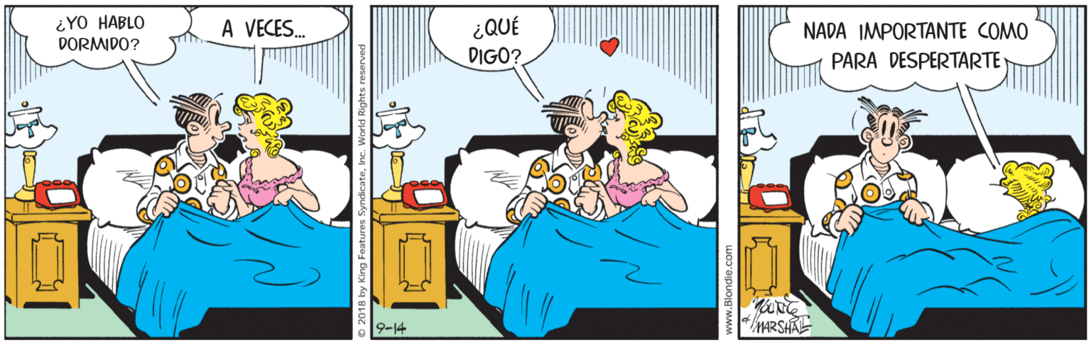 Room OCR: ¿YO HABLO DORMIDO? ¿QUÉ DIGO? A VECES. NADA IMPORTANTE COMO PARA DESPERTARTE 9-14 MARSHAL 018 by King Features Syndicate. www.Blondie.com ¿YO HABLO DORMIDO? ¿QUÉ DIGO? A VECES. NADA IMPORTANTE COMO PARA DESPERTARTE 9-14 MARSHAL 018 by King Features Syndicate. www.Blondie.com