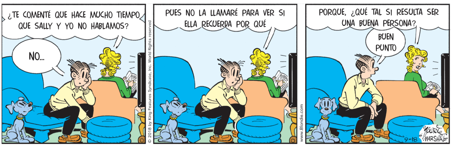 Humour OCR: PUES NO LA LLAMARÉ PARA VER SI ELLA RECUERDA POR QUÉ PORQUE¿QUÉ TAL SI RESULTA SER UNA BUENA PERSONA?¿ TE COMENTÉ QUE HACE MUCHO TIEMPO QUE SALLY Y YO NO HABLAMOS? BUEN PUNTO NO. 9-18 MARSHA Features SyndicateInc. Wo PUES NO LA LLAMARÉ PARA VER SI ELLA RECUERDA POR QUÉ PORQUE¿QUÉ TAL SI RESULTA SER UNA BUENA PERSONA?¿ TE COMENTÉ QUE HACE MUCHO TIEMPO QUE SALLY Y YO NO HABLAMOS? BUEN PUNTO NO. 9-18 MARSHA Features SyndicateInc. Wo
