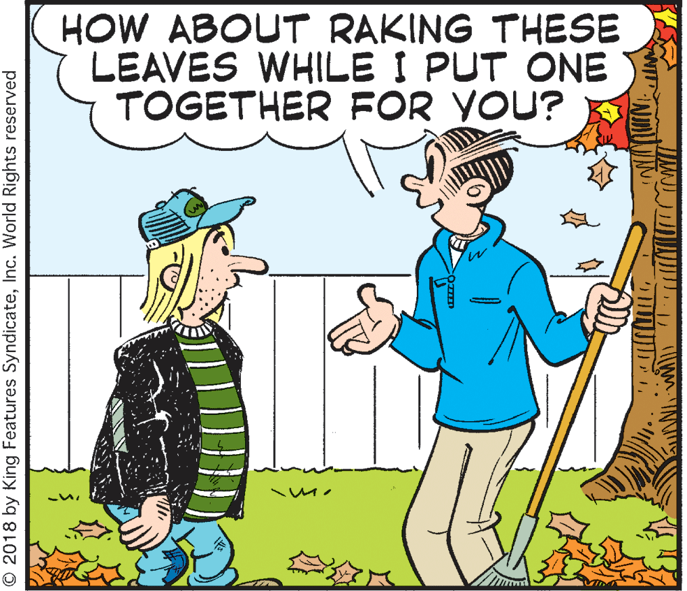 Happy OCR: HOW ABOUT RAKING THESE LEAVES WHILE I PUT ONE TOGETHER FOR YOU? © 2018 by King Features SyndicateInc. World Rights reserved HOW ABOUT RAKING THESE LEAVES WHILE I PUT ONE TOGETHER FOR YOU? © 2018 by King Features SyndicateInc. World Rights reserved