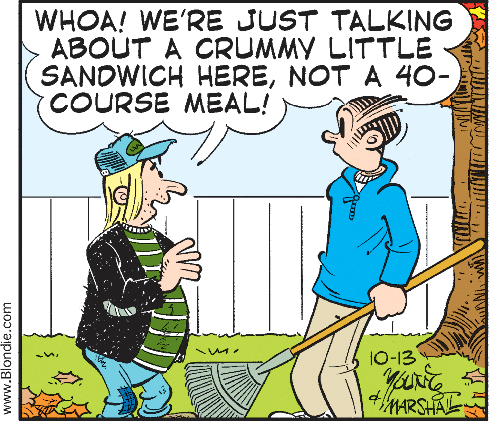 Fiction OCR: WHOA! WE'RE JUST TALKING ABOUT A CRUMMY LITTLE SANDWICH HERENOT A 40- COURSE MEAL! 10-13 MARSHAL www.Blondie.com WHOA! WE'RE JUST TALKING ABOUT A CRUMMY LITTLE SANDWICH HERENOT A 40- COURSE MEAL! 10-13 MARSHAL www.Blondie.com