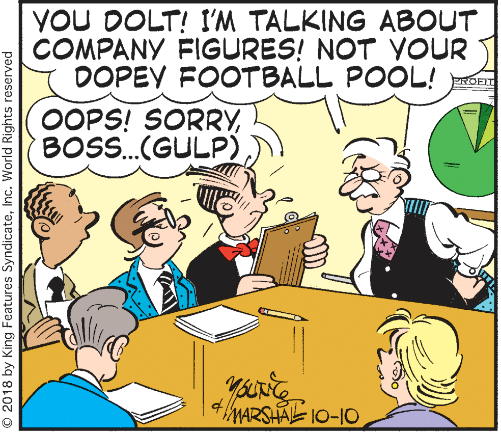 Publication OCR: YOU DOLT! I'M TALKING ABOUT COMPANY FIGURES! NOT YOUR DOPEY FOOTBALL POOL! OOPS! SORRYBOS.(GULP) PROFIT of MARSHAL 10-10 O 2018 by King Features SyndicateInc. World Rights reserved YOU DOLT! I'M TALKING ABOUT COMPANY FIGURES! NOT YOUR DOPEY FOOTBALL POOL! OOPS! SORRYBOS.(GULP) PROFIT of MARSHAL 10-10 O 2018 by King Features SyndicateInc. World Rights reserved