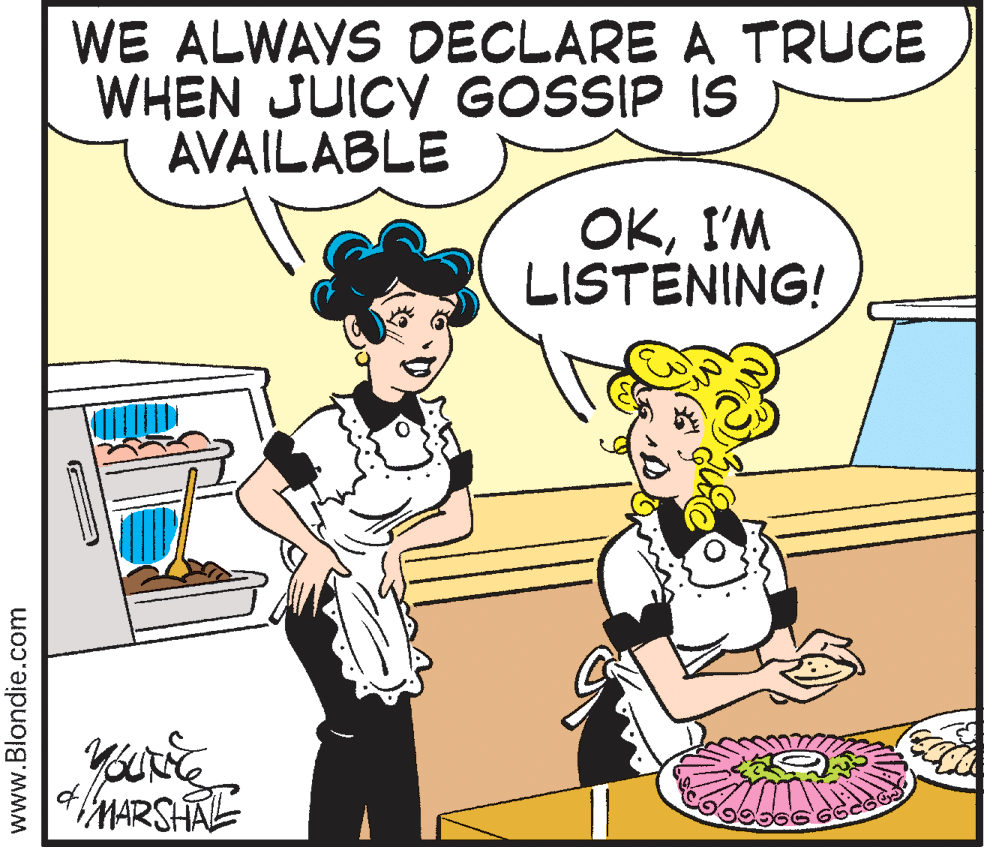 Pleased OCR: WE ALWAYS DECLARE A TRUCE WHEN JUICY GOSSIP IS AVAILABLE OKI'M LISTENING! MARSHAL www.Blondie.com WE ALWAYS DECLARE A TRUCE WHEN JUICY GOSSIP IS AVAILABLE OKI'M LISTENING! MARSHAL www.Blondie.com