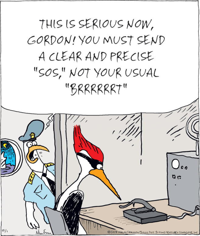 Comics OCR: THIS IS SERIOUS NOWGORDON! YOU MUST SEND A CLEAR AND PRECISE "SoS" NOT YOUR USUAL "BRRRRRR7" ?? 10/1 © 2018 NiKLAs ERKSSON/BULLSINC. THIS IS SERIOUS NOWGORDON! YOU MUST SEND A CLEAR AND PRECISE "SoS" NOT YOUR USUAL "BRRRRRR7" ? ? 10/1 © 2018 NiKLAs ERKSSON/BULLSDIST. BY KING FEATURES SYNDICATE
