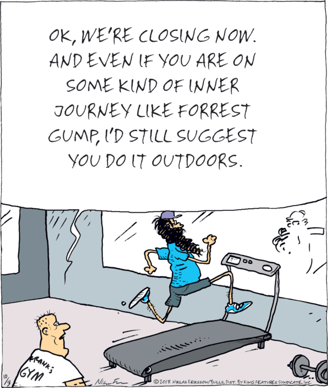 Drawing OCR: OKWE'RE CLOSING NOW. AND EVEN IF YOU ARE ON SOME KIND OF INNER JOURNEY LIKE FORREST GUMPI'D STILL SUGGEST YOU DO IT OUTDOORS. GYM Nihr ram ©2018 NIKLAS ERIKSSON/BULLSINC OKWE'RE CLOSING NOW. AND EVEN IF YOU ARE ON SOME KIND OF INNER JOURNEY LIKE FORREST GUMPI'D STILL SUGGEST YOU DO IT OUTDOORS. GYM Nihr ram ©2018 NIKLAS ERIKSSON/BULLSDIST. BY KING FEATUREC SYNDICATE