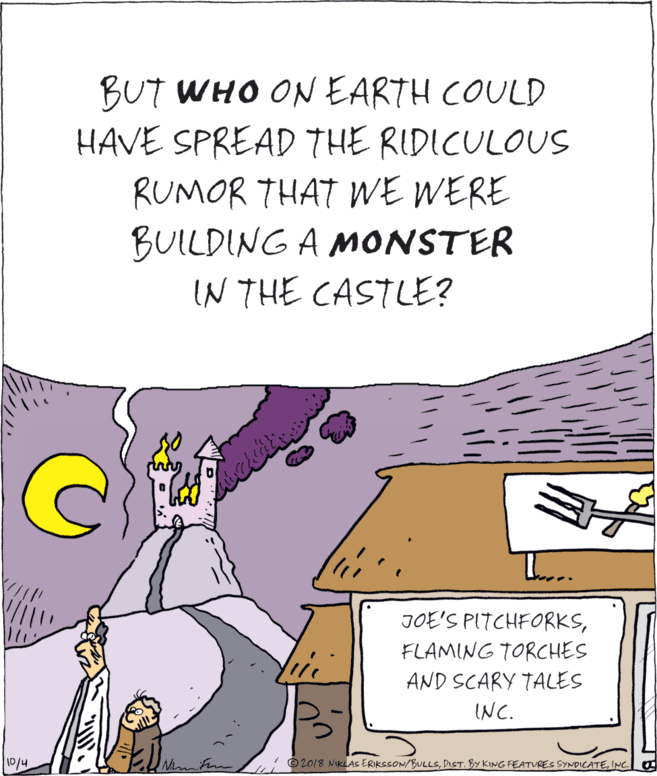 Publication OCR: BUT WHO ON EARTH COULD HAVE SPREAD THE RIDICULOUS RUMOR THAT E WERE BUILDING A MONSTER IN THE CASTLE? JOE'S PITCHFORKSFLAMING TORCHES 10 AND SCARY TALES INC. O20/8 NKLAS ERIKSSON/BULLSINC 10/4 BUT WHO ON EARTH COULD HAVE SPREAD THE RIDICULOUS RUMOR THAT E WERE BUILDING A MONSTER IN THE CASTLE? JOE'S PITCHFORKSFLAMING TORCHES 10 AND SCARY TALES INC. O20/8 NKLAS ERIKSSON/BULLSDIST. By KING FEATUREC SYNDICATEINC 10/4