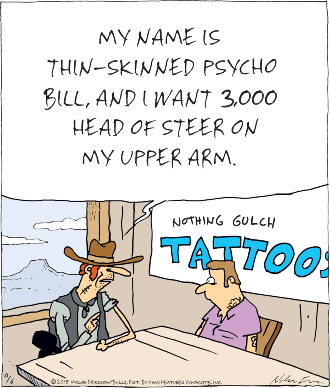 Humour OCR: MY NAME IS THIN-SKINNED PSYCHO BILL000 HEAD OF STEER ON ?? UPP?R ARM. NOTHING GULCH TATTOO ©2018 NIKLAS ERIKSSON/BULLSINC. MY NAME IS THIN-SKINNED PSYCHO BILLAND I WANT 3000 HEAD OF STEER ON ?? UPP?R ARM. NOTHING GULCH TATTOO ©2018 NIKLAS ERIKSSON/BULLSDIST. BY KING FEATURES SYNDICATE