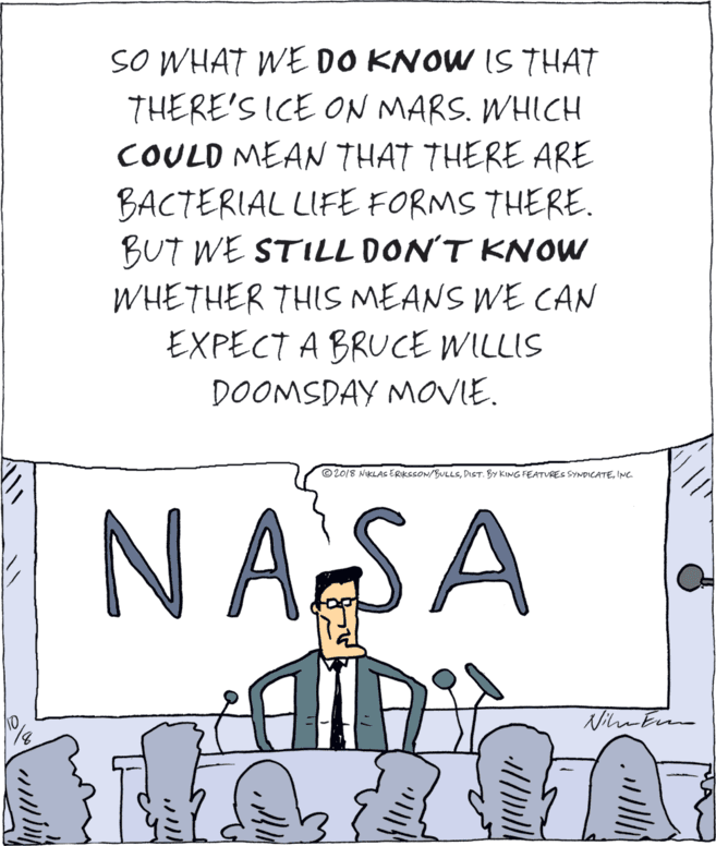 Drawing OCR: SO WHAT WE DO KNOW IS THAT THERE'S ICE ON MARS. WHICH COULD MEAN THAT THERE ARE BACTERIAL LIFE FORMS THERE. BUT WE STILL DON'T KNOW WHETHER THIS MEANS WE CAN EXPECT A BRUCE WILLIS DOOMSDAY MOVIE. © 2018 NIKLAS ERIKSSON/BULLSINC. N AS A SO WHAT WE DO KNOW IS THAT THERE'S ICE ON MARS. WHICH COULD MEAN THAT THERE ARE BACTERIAL LIFE FORMS THERE. BUT WE STILL DON'T KNOW WHETHER THIS MEANS WE CAN EXPECT A BRUCE WILLIS DOOMSDAY MOVIE. © 2018 NIKLAS ERIKSSON/BULLSDIST. BY KING FEATVRES SYMPICATEINC. N AS A