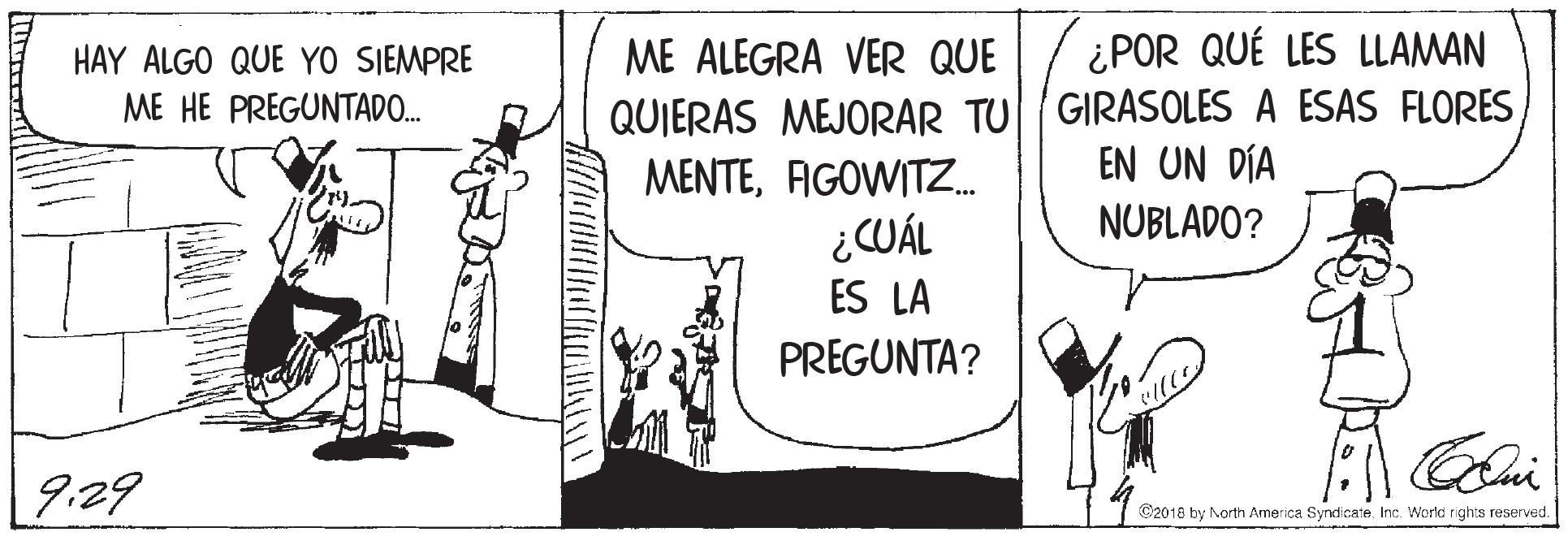 Conversation OCR: HAY ALGO QUE YO SIEMPRE ME ALEGRA VER QUE ¿POR QUÉ LES LLAMAN QUIERAS MEJORAR TU GIRASOLES A ESAS FLORES EN UN DÍA ME HE PREGUNTADO. MENTEAIGOWITZ. NUBLADO? ¿CUÁL ES LA PREGUNTA? 9:29 C2018 by North America Syndicate Inc. World rights reserved. HAY ALGO QUE YO SIEMPRE ME ALEGRA VER QUE ¿POR QUÉ LES LLAMAN QUIERAS MEJORAR TU GIRASOLES A ESAS FLORES EN UN DÍA ME HE PREGUNTADO. MENTEAIGOWITZ. NUBLADO? ¿CUÁL ES LA PREGUNTA? 9:29 C2018 by North America Syndicate Inc. World rights reserved.