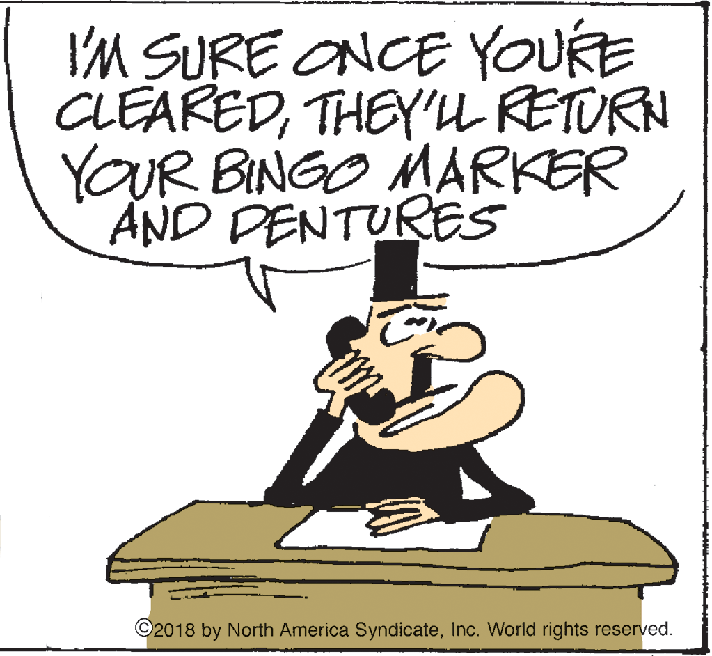 Artwork OCR: I'M SURE ONCE YOURE CLEAREDTHEY'L RETURN YOUR BINGO MARKER AND DENTURES ©2018 by North America SyndicateInc. World rights reserved. I'M SURE ONCE YOURE CLEAREDTHEY'L RETURN YOUR BINGO MARKER AND DENTURES ©2018 by North America SyndicateInc. World rights reserved.